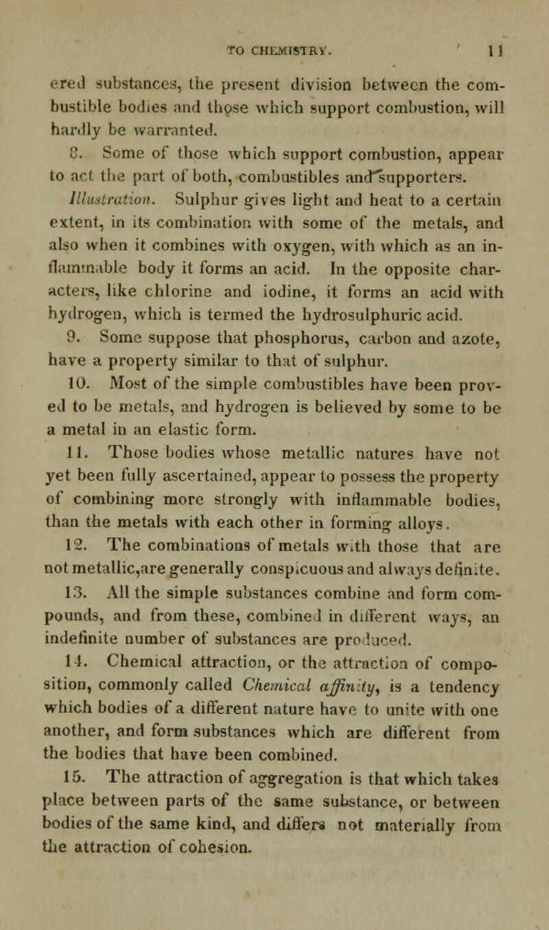 ered substances, the present division between the com- bustible bodies and those which support combustion, will hardly be warranted. C. Some of those which support combustion, appear to act the part of both, combustibles ancTsupporters. Illustration. Sulphur gives light and heat to a certain extent, in its combination with some of the metals, and also when it combines with oxygen, with which as an in- flammable body it forms an acid. In the opposite char- acters, like chlorine and iodine, it forms an acid with hydrogen, which is termed the hydrosulphuric acid. 9. Some suppose that phosphorus, carbon and azote, have a property similar to that of sulphur. 10. Most of the simple combustibles have been prov- ed to be metals, and hydrogen is believed by some to be a metal in an elastic form. 11. Those bodies whose metallic natures have not yet been fully ascertained, appear to possess the property of combining more strongly with inflammable bodies, than the metals with each other in forming alloys. 12. The combinations of metals with those that are not metallic,are generally conspicuous and always definite. 13. All the simple substances combine and form com- pounds, and from these, combined in diiFerent ways, an indefinite number of substances are produced. 14. Chemical attraction, or the attraction of compo- sition, commonly called Chemical affinity, is a tendency which bodies of a different nature have to unite with one another, and form substances which are different from the bodies that have been combined. 15. The attraction of aggregation is that which takes place between parts of the same substance, or between bodies of the same kind,, and differs not materially from the attraction of cohesion.