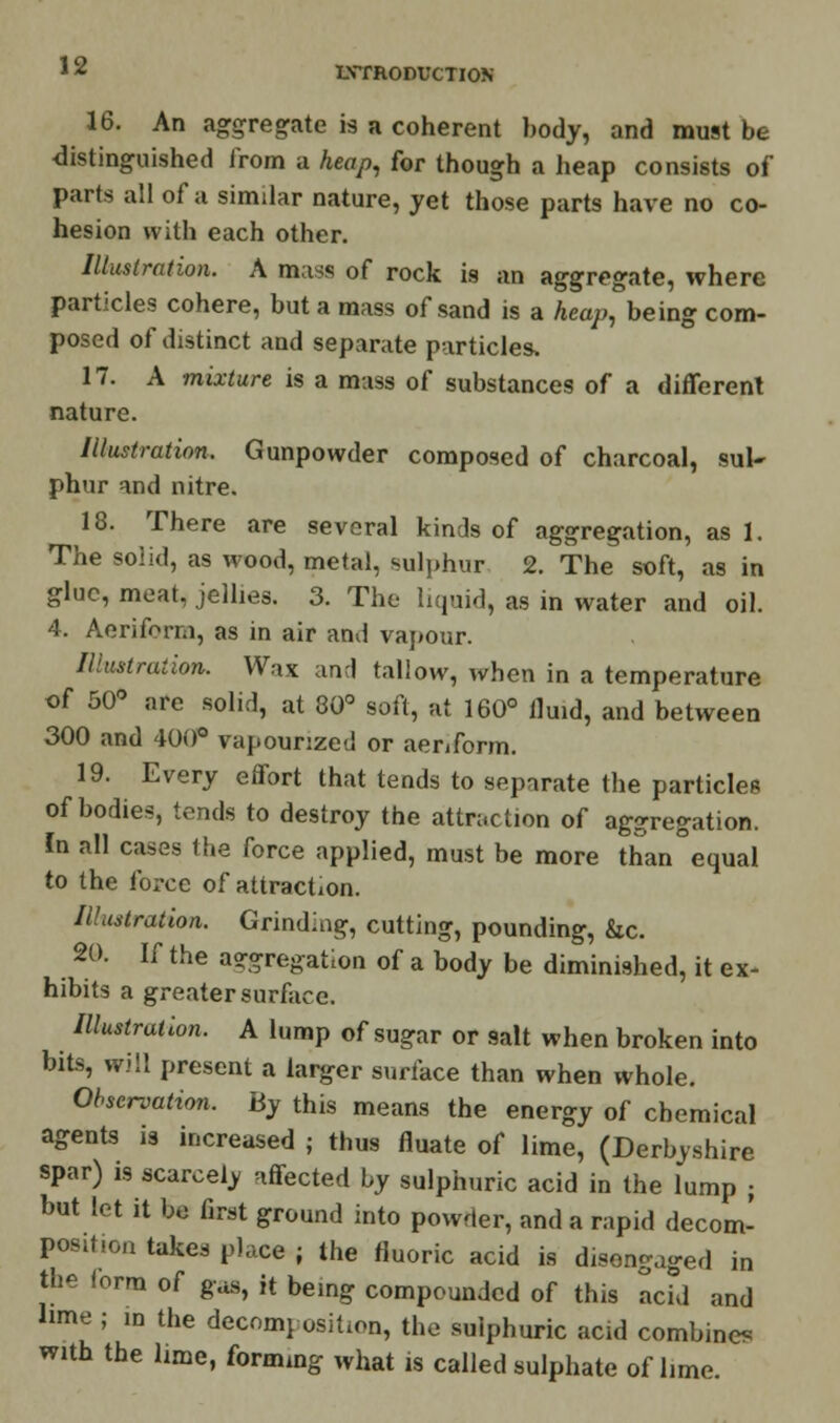 16. An aggregate is a coherent body, and must be distinguished from a heap, for though a heap consists of parts all of a similar nature, yet those parts have no co- hesion with each other. Illustration. A mass of rock is an aggregate, where particles cohere, but a mass of sand is a heap, being com- posed of distinct and separate particles, 17. A mixture is a mass of substances of a different nature. Illustration. Gunpowder composed of charcoal, sul- phur and nitre. 18. There are several kinds of aggregation, as 1. The solid, as wood, metal, sulphur 2. The soft, as in glue, meat, jellies. 3. The liquid, as in water and oil. 4. Aeriform, as in air and vapour. Illustration. Wax and tallow, when in a temperature of 50° are solid, at 80° soft, at 160° fluid, and between 300 and 400° vapounzed or aeriform. 19. Every effort that tends to separate the particles of bodies, tends to destroy the attraction of aggregation. In all cases the force applied, must be more than°equal to the force of attraction. Illustration. Grinding, cutting, pounding, &c. 20. If the aggregation of a body be diminished, it ex- hibits a greater surface. Illustrate. A lump of sugar or salt when broken into bits, will present a larger surface than when whole. Observation. By this means the energy of chemical agents is increased ; thus fluate of lime, (Derbyshire spar) is scarcely affected by sulphuric acid in the lump ; but let it be first ground into powder, and a rapid decom- position takes place j the fluoric acid is disengaged in the I arm of gas, it being compounded of this add and lime ; in the decomposition, the sulphuric acid combines with the lime, forming what is called sulphate of lime.