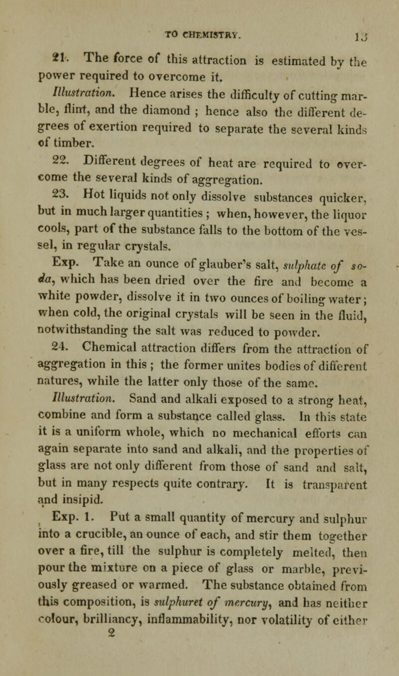 21. The force of this attraction is estimated by the power required to overcome it. Illustration. Hence arises the difficulty of cutting mar- ble, flint, and the diamond ; hence also the different de- grees of exertion required to separate the several kinds of timber. 22. Different degrees of heat are required to over- come the several kinds of aggregation. 23. Hot liquids not only dissolve substances quicker, but in much larger quantities ; when, however, the liquor cools, part of the substance falls to the bottom of the ves- sel, in regular crystals. Exp. Take an ounce of glauber's salt, sulphate of so- da, which has been dried over the fire and become a white powder, dissolve it in two ounces of boiling water; when cold, the original crystals will be seen in the fluid, notwithstanding the salt was reduced to powder. 24. Chemical attraction differs from the attraction of aggregation in this ; the former unites bodies of different natures, while the latter only those of the same. Illustration. Sand and alkali exposed to a strong heat, combine and form a substance called glass. In this state it is a uniform whole, which no mechanical efforts can again separate into sand and alkali, and the properties of glass are not only different from those of sand and salt, but in many respects quite contrary. It is transparent and insipid. Exp. 1. Put a small quantity of mercury and sulphur into a crucible, an ounce of each, and stir them together over a fire, till the sulphur is completely melted, then pour the mixture on a piece of glass or marble, previ- ously greased or warmed. The substance obtained from this composition, is sulphuret of mercury, and has neither colour, brilliancy, inflammability, nor volatility of either