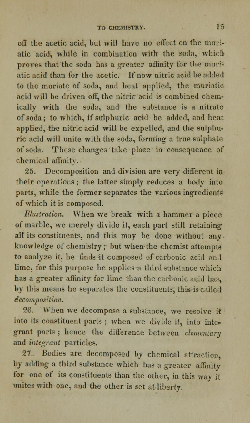 off the acetic acid, but will have no effect on the muri- atic acid, while in combination with the soda, which proves that the soda has a greater affinity for the muri- atic acid than for the acetic. If now nitric acid be added to the muriate of soda, and heat applied, the muriatic acid will be driven off, the nitric acid is combined chem- ically with the soda, and the substance is a nitrate of soda; to which, if sulphuric acid be added, and heat applied, the nitric acid will be expelled, and the sulphu- ric acid will unite with the soda, forming a true sulphate of soda. These changes take place in consequence of chemical affinity. 25. Decomposition and division are very different in their operations; the latter simply reduces a body into parts, while the former separates the various ingredients of which it is composed. Illustration. When we break with a hammer a piece of marble, we merely divide it, each part still retaining alf its constituents, and this may be done without any knowledge of chemistry,- but when the chemist attempts to analyze it, he finds it composed of carbonic acid and lime, for this purpose he applies a third substance which has a greater affinity for lime than the carbonic acid ha, by this means he separates the constituents, this is called decomposition. 26. When we decompose a substance, we resolve i-t into its constituent parts ; when we divide it, into inte- grant parts ; hence the difference between elementary and integrant particles. 27. Bodies are decomposed by chemical attraction, by adding a third substance which has a greater affinity for one of its constituents than the other, in this way it unites with one, and the other is set at liberty.