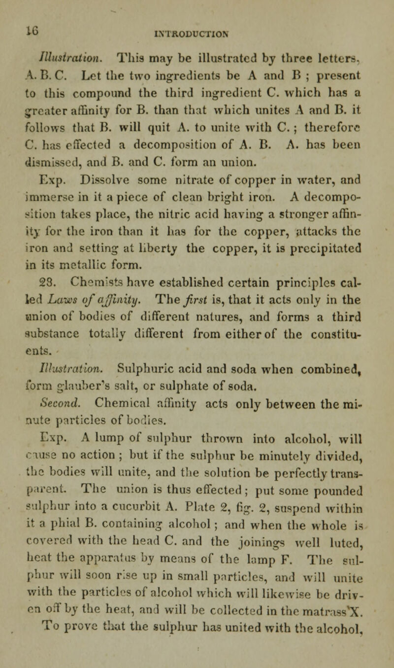 INTRODUCTION Illustration. This may be illustrated by three letters. V. B. C. Let the two ingredients be A and B ; present to this compound the third ingredient C. which has a greater affinity for B. than that which unites A and B. it follows that B. will quit A. to unite with C. ; therefore C. has effected a decomposition of A. B. A. has been dismissed, and B. and C. form an union. Exp. Dissolve some nitrate of copper in water, and immerse in it a piece of clean bright iron. A decompo- sition takes place, the nitric acid having a stronger affin- ity for the iron than it has for the copper, attacks the iron and setting at liberty the copper, it is precipitated in its metallic form. 28. Chem'sts have established certain principles cal- led Laws of affinity. The first is, that it acts only in the union of bodies of different natures, and forms a third substance totally different from either of the constitu- ents. Illustration. Sulphuric acid and soda when combined, form glauber's salt, or sulphate of soda. Second. Chemical affinity acts only between the mi- nute particles of bodies. Exp. A lump of sulphur thrown into alcohol, will cause no action ; but if the sulphur be minutely divided, the bodies will unite, and the solution be perfectly trans- parent. The union is thus effected ; put some pounded sulphur into a cucurbit A. Plate 2, fig. 2, suspend within it a phial B. containing alcohol; and when the whole is covered with the head C. and the joinings well luted, heat the apparatus by means of the lamp F. The sul- phur will soon r!se up in small particles, and will unite with the particles of alcohol which will likewise be driv- en off by the heat, and will be collected in the matrass'X. To prove that the sulphur has united with the alcohol.