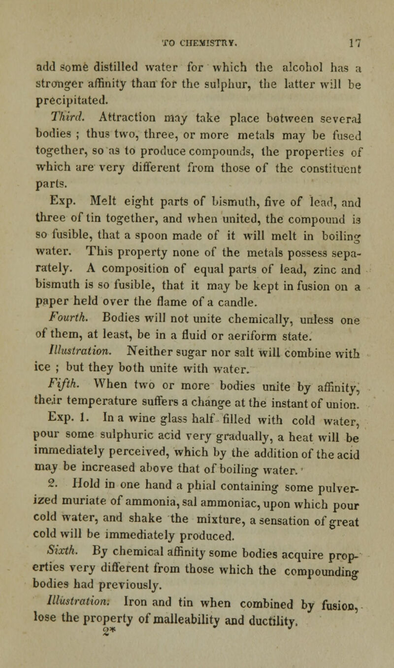 add some distilled water for which the alcohol has a stronger affinity than for the sulphur, the latter will be precipitated. Third. Attraction may take place botween several bodies ; thus two, three, or more metals may be fused together, so as to produce compounds, the properties of which are very different from those of the constituent parts. Exp. Melt eight parts of bismuth, five of lead, and three of tin together, and when united, the compound is so fusible, that a spoon made of it will melt in boiling water. This property none of the metals possess sepa- rately. A composition of equal parts of lead, zinc and bismuth is so fusible, that it may be kept in fusion on a paper held over the flame of a candle. Fourth. Bodies will not unite chemically, unless one of them, at least, be in a fluid or aeriform state. Illustration. Neither sugar nor salt will combine with ice ; but they both unite with water. Fifth. When two or more bodies unite by affinity, the,ir temperature suffers a change at the instant of union. Exp. 1. In a wine glass half filled with cold water, pour some sulphuric acid very gradually, a heat will be immediately perceived, which by the addition of the acid may be increased above that of boiling water. • 2. Hold in one hand a phial containing some pulver- ized muriate of ammonia, sal ammoniac, upon which pour cold water, and shake the mixture, a sensation of great cold will be immediately produced. Sixth. By chemical affinity some bodies acquire prop- erties very different from those which the compounding bodies had previously. Illustration. Iron and tin when combined by fusion lose the property of malleability and ductility, 2*