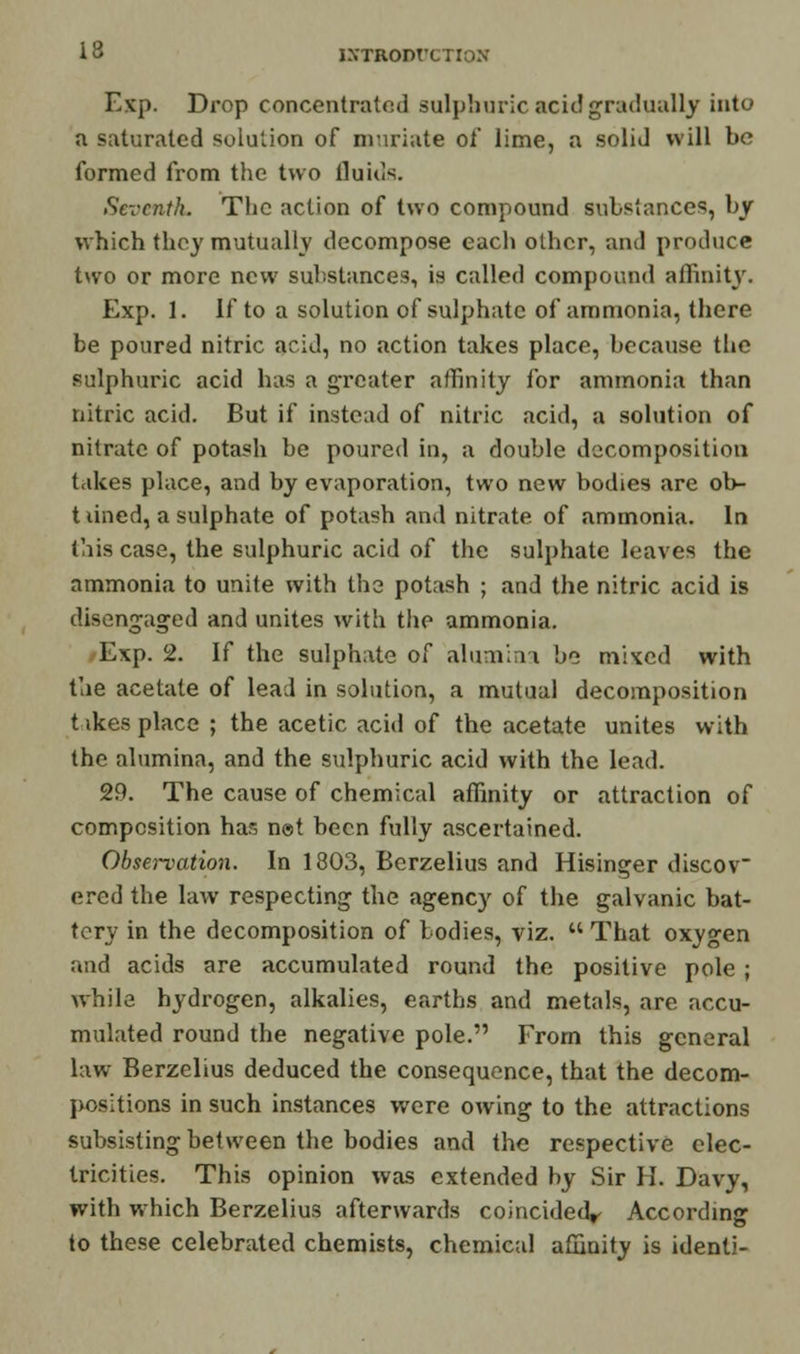 13 ISTRODtJCTIOS Exp. Drop concentrated sulphuric acid gradually into a saturated solution of muriate of lime, a solid will be formed from the two fluids. Seventh. The action of two compound substances, by which they mutually decompose each other, and produce two or more new substances, is called compound affinity. Exp. 1. If to a solution of sulphate of ammonia, there be poured nitric acid, no action takes place, because the sulphuric acid has a greater affinity for ammonia than nitric acid. But if instead of nitric acid, a solution of nitrate of potash be poured in, a double decomposition takes place, and by evaporation, two new bodies are ob- t lined, a sulphate of potash and nitrate of ammonia. In this case, the sulphuric acid of the sulphate leaves the ammonia to unite with the potash ; and the nitric acid is disengaged and unites with the ammonia. Exp. 2. If the sulphate of alumina be mixed with the acetate of lead in solution, a mutual decomposition t ikes place ; the acetic acid of the acetate unites with the alumina, and the sulphuric acid with the lead. 29. The cause of chemical affinity or attraction of composition has not been fully ascertained. Observation. In 1803, Bcrzelius and Hisinger discov ered the law respecting the agency of the galvanic bat- tery in the decomposition of bodies, viz. That oxygen and acids are accumulated round the positive pole ; while hydrogen, alkalies, earths and metals, are accu- mulated round the negative pole. From this general law Berzelius deduced the consequence, that the decom- positions in such instances were owing to the attractions subsisting between the bodies and the respective elec- tricities. This opinion was extended by Sir H. Davy, with which Berzelius afterwards coincidedr According to these celebrated chemists, chemical affinity is identi-