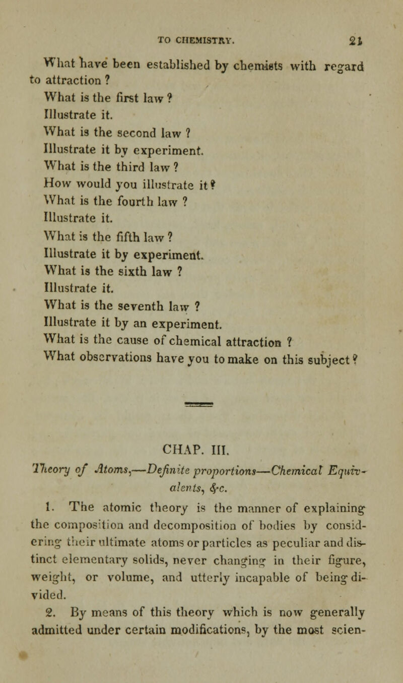 What have been established by chemists with regard to attraction ? What is the first law ? Illustrate it. What is the second law ? Illustrate it by experiment. WThat is the third law ? How would you illustrate it * What is the fourth law ? Illustrate it. What is the fifth law ? Illustrate it by experiment. What is the sixth law ? Illustrate it. What is the seventh law ? Illustrate it by an experiment. What is the cause of chemical attraction ? What observations have you to make on this subject ? CHAP. III. llieory of Atoms,—Definite proportions—Chemicat Equiv- alents, SfC. 1. The atomic theory is the manner of explaining1 the composition and decomposition of bodies by consid- ering their ultimate atoms or particles as peculiar and dis- tinct elementary solids, never changing in their figure, weight, or volume, and utterly incapable of being di- vided. 2. By means of this theory which is now generally admitted under certain modifications, by the most scien-