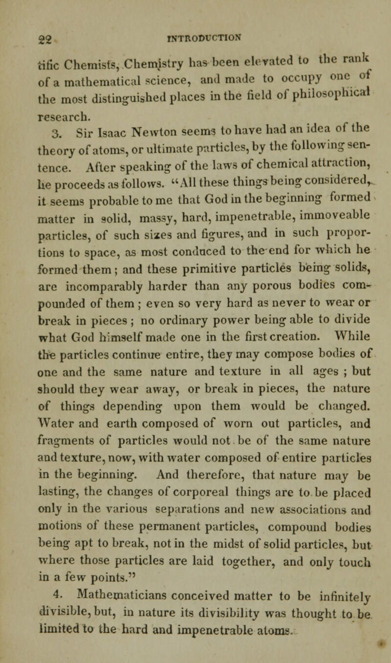 tific Chemists, Chemjstry has been elevated to the rank of a mathematical science, and made to occupy one of the most distinguished places in the field of philosophical research. 3. Sir Isaac Newton seems to have had an idea of the theory of atoms, or ultimate particles, by the following sen- tence. After speaking of the laws of chemical attraction, he proceeds as follows. All these things being considered,, it seems probable to me that God in the beginning formed matter in solid, massy, hard, impenetrable, immoveable particles, of such sizes and figures, and in such propor- tions to space, as most conduced to the-end for which he formed them; and these primitive particles being solids, are incomparably harder than any porous bodies com- pounded of them ; even so very hard as never to wear or break in pieces; no ordinary power being able to divide what God himself made one in the first creation. While the particles continue entire, they may compose bodies of one and the same nature and texture in all ages ; but should they wear away, or break in pieces, the nature of things depending upon them would be changed. Water and earth composed of worn out particles, and fragments of particles would not be of the same nature and texture, now, with water composed of entire particles in the beginning. And therefore, that nature may be lasting, the changes of corporeal things are to he placed only in the various separations and new associations and motions of these permanent particles, compound bodies being apt to break, not in the midst of solid particles, but where those particles are laid together, and only touch in a few points. 4. Mathematicians conceived matter to be infinitely divisible, but, in nature its divisibility was thought to be limited to the hard and impenetrable atoms.