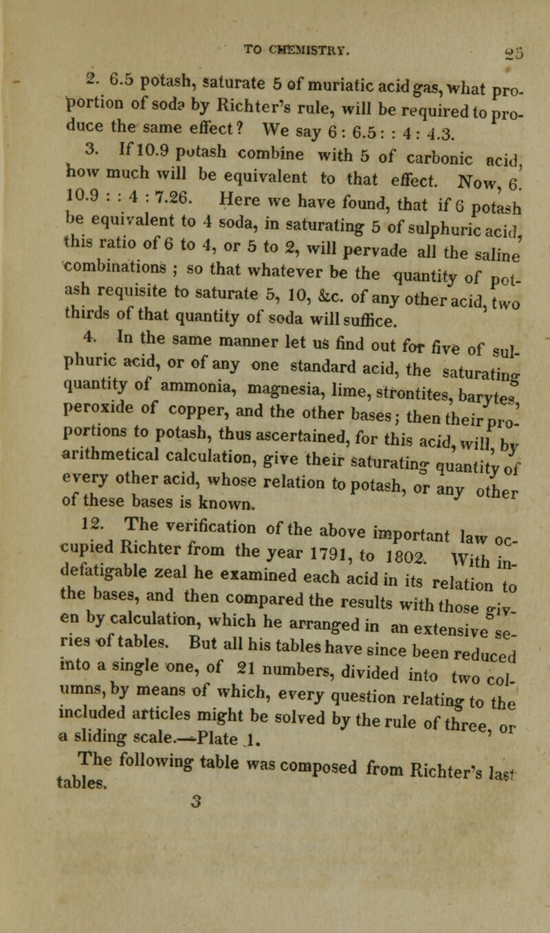 2. 6.5 potash, saturate 5 of muriatic acid gas, what pro- portion of soda by Richter's rule, will be required to pro- duce the same effect ? We say 6 : 6.5: : 4 : 4.3. 3. If 10.9 potash combine with 5 of carbonic acid how much will be equivalent to that effect. Now 6 10.9 : : 4 : 7.26. Here we have found, that if 6 potash be equivalent to 4 soda, in saturating 5 of sulphuric acid this ratio of 6 to 4, or 5 to 2, will pervade all the saline' combinations ; so that whatever be the quantity of pot ash requisite to saturate 5, 10, &c. of any other acid, two thirds of that quantity of soda will suffice. 4. In the same manner let us find out for five of sul phuncacid,orofany one standard acid, the saturating quantity of ammonia, magnesia, lime, strontites, barvtes peroxide of copper, and the other bases; then their pro' portions to potash, thus ascertained, for this acid, will bv arithmetical calculation, give their saturating quantity of every other acid, whose relation to potash, or any other ot these bases is known. 12 The verification of the above important law oc- cupied Richter from the year 1791, to 1802 With in defatigable zeal he examined each acid in its relation to the bases, and then compared the results with those <riv en by calculation, which he arranged in an extensive Se nes of tables. But all his tables have since been reduced mto a single one, of 21 numbers, divided into two col umns, by means of which, every question relating to the mcluded articles might be solved by the rule of three or a sliding scale.-—Plate 1. ' The following table was composed from Richter's last tables.