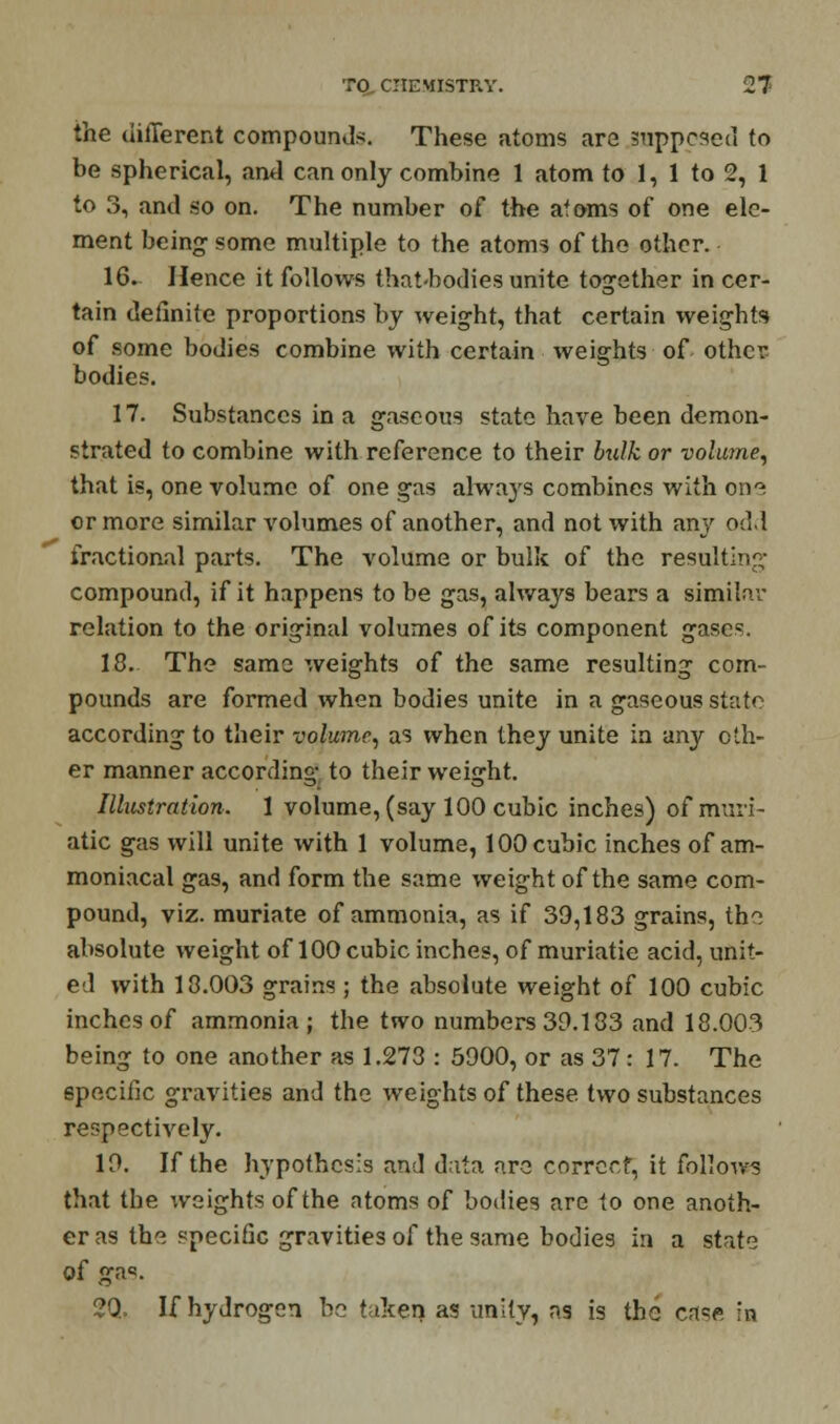 the different compounds. These atoms are supposed to be spherical, and can only combine 1 atom to 1, 1 to 2, 1 to 3, and so on. The number of the atoms of one ele- ment being some multiple to the atoms of the other. 16. Hence it follows that-hodies unite together in cer- tain definite proportions by weight, that certain weights of some bodies combine with certain weights of other bodies. 17. Substances in a gaseous state have been demon- strated to combine with reference to their btdk or volume, that is, one volume of one gas always combines with one or more similar volumes of another, and not with any odd fractional parts. The volume or bulk of the resulting compound, if it happens to be gas, always bears a similar relation to the original volumes of its component gases. 18. The same weights of the same resulting com- pounds are formed when bodies unite in a gaseous state according to their volume, as when they unite in any oth- er manner according to their weight. Illustration. 1 volume, (say 100 cubic inches) of muri- atic gas will unite with 1 volume, 100 cubic inches of am- moniacal gas, and form the same weight of the same com- pound, viz. muriate of ammonia, as if 39,183 grains, the absolute weight of 100 cubic inches, of muriatie acid, unit- ed with 18.003 grains ; the absolute weight of 100 cubic inches of ammonia; the two numbers 39.183 and 18.003 being to one another as 1.273 : 5900, or as 37 : 17. The specific gravities and the weights of these two substances respectively. 19. If the hypothesis and data are correct, it follows that the weights of the atoms of bodies are to one anoth- er as the specific gravities of the same bodies in a state of ga<?. 2Q. If hydrogen be taken as unity, as is the case in