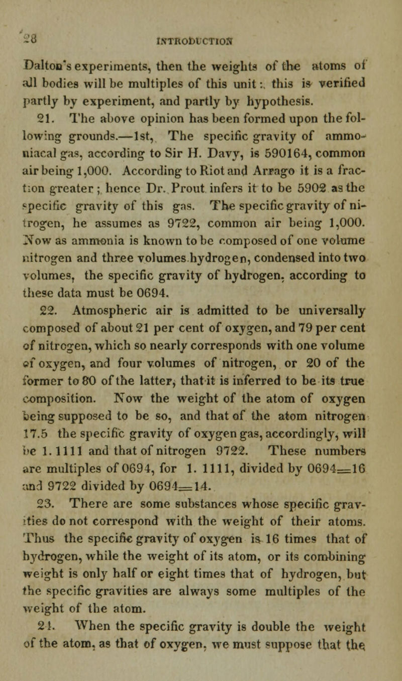 Dalton's experiments, then the weights of the atoms of all bodies will be multiples of this unit: this is verified partly by experiment, and partly by hypothesis. 21. The above opinion has been formed upon the fol- lowing grounds.—1st, The specific gravity of ammo- niacal gas, according to Sir H. Davy, is 590164, common air being 1,000. According to Riot and Arrago it is a frac- tion greater; hence Dr. Prout infers it to be 5902 as the specific gravity of this gas. The specific gravity of ni- trogen, he assumes as 9722, common air being 1,000. Now as ammonia is known to be composed of one volume nitrogen and three volumes.hydrogen, condensed into two volumes, the specific gravity of hydrogen, according to these data must be 0694. 22. Atmospheric air is admitted to be universally composed of about 21 per cent of oxygen, and 79 per cent of nitrogen, which so nearly corresponds with one volume oi oxygen, and four volumes of nitrogen, or 20 of the former to 80 of the latter, that it is inferred to be its true composition. Now the weight of the atom of oxygen k>eing supposed to be so, and that of the atom nitrogen 17.5 the specific gravity of oxygen gas, accordingly, will be 1.1111 and that of nitrogen 9722. These numbers are multiples of 0694, for 1.1111, divided by 0694=16 and 9722 divided by 0694—14. 23. There are some substances whose specific grav- ities do not correspond with the weight of their atoms. Thus the specific gravity of oxygen is 16 times that of hydrogen, while the weight of its atom, or its combining weight is onty half or eight times that of hydrogen, but the specific gravities are always some multiples of the weight of the atom. 24. When the specific gravity is double the weight of the atom, as that of oxygen, we must suppose that the