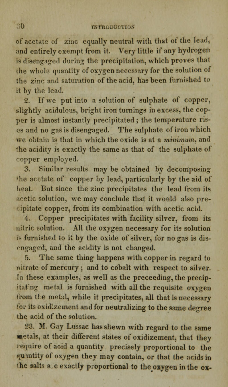 :':0 r.N*'Koubciio> of acetate of zinc equally neutral with that of the lead, and entirely exempt from it. Very little if any hydrogen is disengaged during the precipitation, which proves that the whole quantity of oxygen necessary for the solution of the zinc and saturation of the acid, has been furnished to it by the lead. 2. If we put into a solution of sulphate of copper, slightly acidulous, bright iron turnings in excess, the cop- per is almost instantly precipitated ; the temperature ris- es and no gas is disengaged. The sulphate of iron which we obtain is that in which the oxide is at a minimum, and the acidity is exactly the same as that of the sulphate of copper employed. 3. Similar results may be obtained by decomposing •he acetate of copper by lead, particularly by the aid of heat. But since the zinc precipitates the lead from its acetic solution, we may conclude that it would also pre- cipitate copper, from its combination with acetic acid. 4. Copper precipitates with facility silver, from its nitric solution. All the oxygen necessary for its solution fis furnished to it by the oxide of silver, for no gas is dis- engaged, and the acidity is not changed. 5. The same thing happens with copper in regard to nitrate of mercury ; and to cobalt with respect to silver. 'n these examples, as well as the preceeding, the precip- itating metal is furnished with all the requisite oxygen from the metal, while it precipitates, all that is necessary Cor its oxidizement and for neutralizing to the same degree the acid of the solution. 23. M. Gay Lussac has shewn with regard to the same metals, at their different states of oxidizement, that they require of acid a quantity precisely proportional to the ku mtity of oxygen they may contain, or that the acids in the salts a.e exactly proportional to theoxygen in the ox-