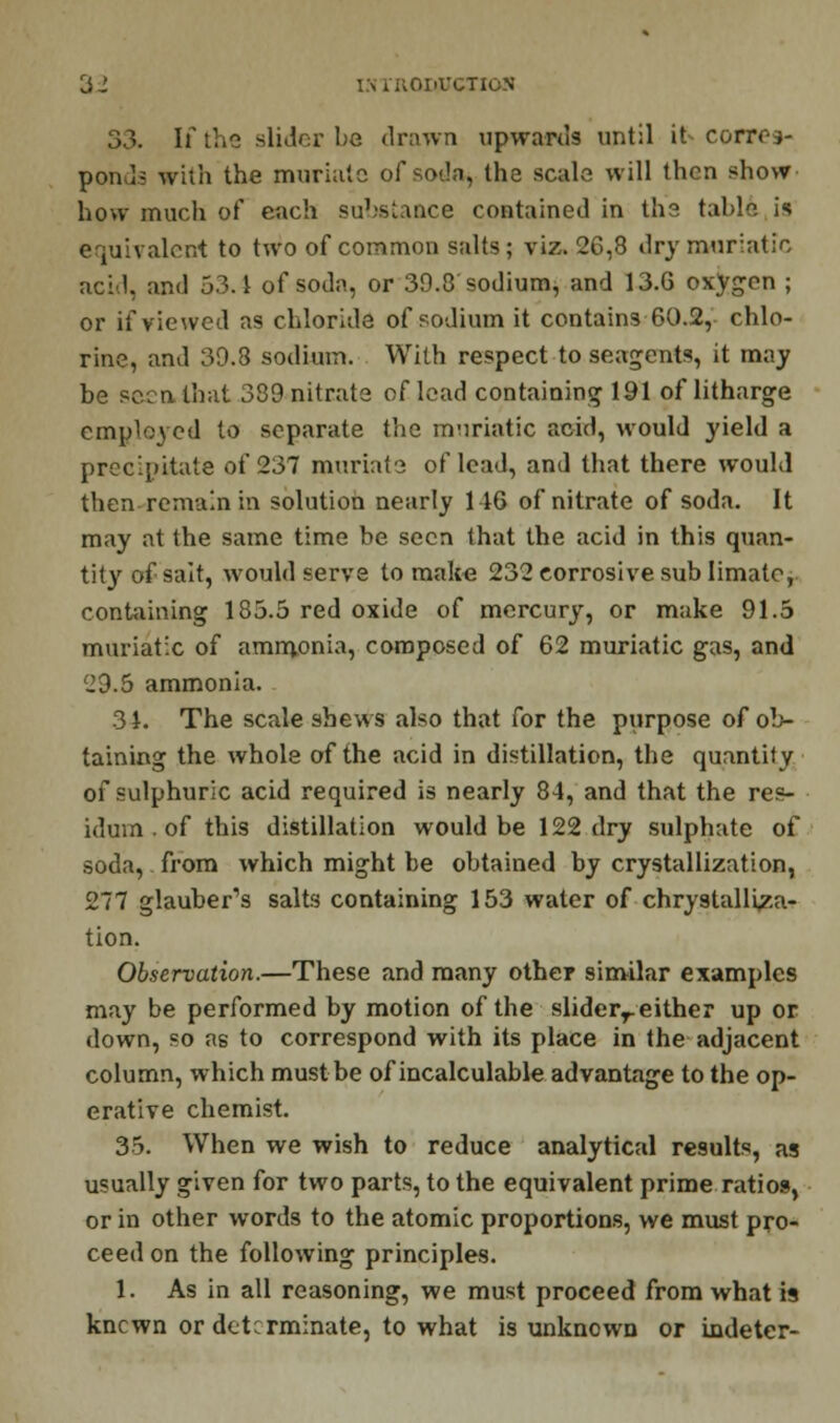 33. If the slider be drawn upwards until it- corres- ponds with the muriate of soda, the scale will then show how much of each substance contained in the table is equivalent to two of common salts; viz. 26,8 dry muriatic acid, and 53.1 of soda, or 39.8 sodium, and 13.6 oxygen ; or if viewed as chloride of sodium it contains 60.2, chlo- rine, and 39.8 sodium. With respect to seagents, it may be seen that 389 nitrate of lead containing 191 of litharge employed to separate the m-iriatic acid, would yield a precipitate of 237 muriate of lead, and that there would then remain in solution nearly 146 of nitrate of soda. It may at the same time be seen that the acid in this quan- tity of sait, would serve to make 232 corrosive sub Iimato, containing 185.5 red oxide of mercury, or make 91.5 muriatic of ammonia, composed of 62 muriatic gas, and 29.5 ammonia. 3 J. The scale shews also that for the purpose of ob- taining the whole of the acid in distillation, the quantity of sulphuric acid required is nearly 84, and that the res- idum . of this distillation would be 122 dry sulphate of soda, from which might be obtained by crystallization, 277 glauber's salts containing 153 water of chrystalliza- tion. Observation.—These and many other similar examples may be performed by motion of the sliderr either up or down, so as to correspond with its place in the adjacent column, which must be of incalculable advantage to the op- erative chemist. 35. When we wish to reduce analytical results, as usually given for two parts, to the equivalent prime ratios, or in other words to the atomic proportions, we must pro- ceed on the following principles. 1. As in all reasoning, we must proceed from what is knewn or determinate, to what is unknown or indeter-