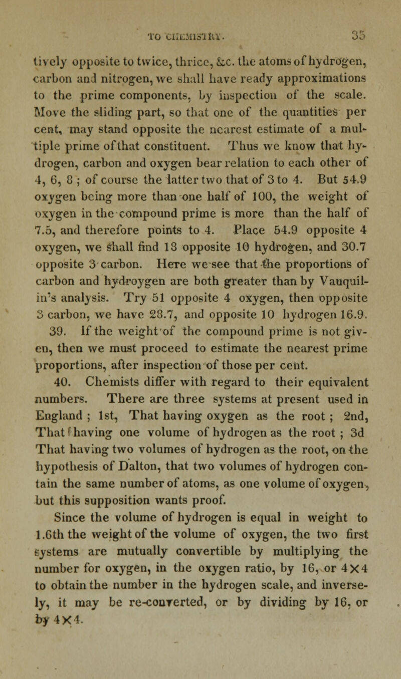 'l'O CHEMIST JU. oo lively opposite to twice, thrice, Sic. the atoms of hydrogen, carbon and nitrogen, we shall have ready approximations to the prime components, hy inspection of the scale. Move the sliding part, so that one of the quantities per cent, may stand opposite the nearest estimate of a mul- tiple prime of that constituent. Thus we know that hy- drogen, carbon and oxygen bear relation to each other of 4, 6, 8 ; of course the latter two that of 3 to 4. But 54.9 oxygen being more than one half of 100, the weight of oxygen in the compound prime is more than the half of 7.5, and therefore points to 4. Place 54.9 opposite 4 oxygen, we Shall find 13 opposite 10 hydrogen, and 30.7 opposite 3 carbon. Here we see that the proportions of carbon and hydroygen are both greater than by Vauquil- in's analysis. Try 51 opposite 4 oxygen, then opposite 3 carbon, we have 23.7, and opposite 10 hydrogen 16.9. 39. If the weight of the compound prime is not giv- en, then we must proceed to estimate the nearest prime proportions, after inspection of those per cent. 40. Chemists differ with regard to their equivalent numbers. There are three systems at present used in England ; 1st, That having oxygen as the root ; 2nd, That I having one volume of hydrogen as the root ; 3d That having two volumes of hydrogen as the root, on the hypothesis of Dalton, that two volumes of hydrogen con- tain the same number of atoms, as one volume of oxygen, but this supposition wants proof. Since the volume of hydrogen is equal in weight to 1.6th the weight of the volume of oxygen, the two first systems are mutually convertible by multiplying the number for oxygen, in the oxygen ratio, by 16, or 4X4 to obtain the number in the hydrogen scale, and inverse- ly, it may be re-conrerted, or by dividing by 16, or by 4X1-