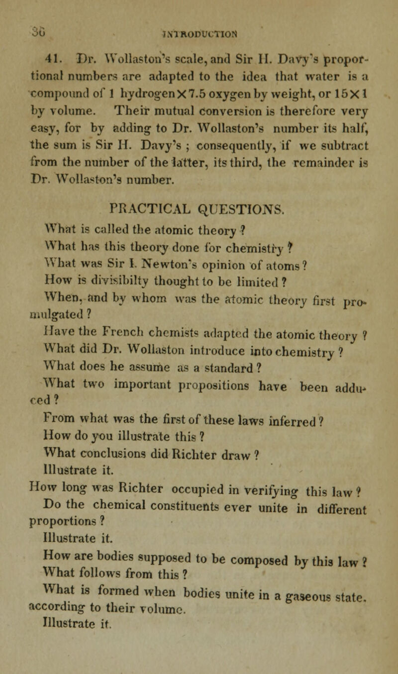 41. Dr. Wollaston's scale, and Sir II. Davy's propor- tional numbers are adapted to the idea that water is a compound of 1 hydrogenX 7.5 oxygen by weight, or 15 X 1 by volume. Their mutual conversion is therefore very easy, for by adding to Dr. Wollaston's number its half, the sum is Sir H. Davy's ; consequently, if we subtract from the number of the latter, its third, the remainder is Dr. Wollaston's number. PRACTICAL QUESTIONS. What is called the atomic theory ? What has this theory done for chemistry f What was Sir I. Newton's opinion of atoms? How is divisibilty thought to be limited ? When, and by whom was the atomic theory first pro- mulgated ? Have the French chemists adapted the atomic theory f What did Dr. Wollaston introduce into chemistry ? What does he assume as a standard ? What two important propositions have been addu' red? From what was the first of these laws inferred ? How do you illustrate this ? What conclusions did Richter draw ? Illustrate it. How long was Richter occupied in verifying this law ? Do the chemical constituents ever unite in different proportions ? Illustrate it. How are bodies supposed to be composed by this law ? What follows from this ? What is formed when bodies unite in a gaseous state, according to their volume. Illustrate it.