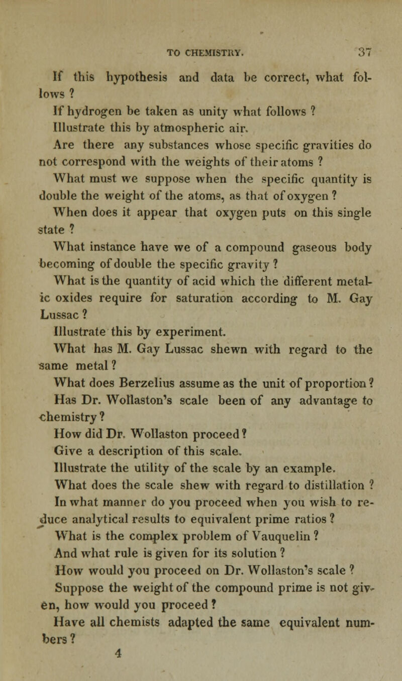 If this hypothesis and data be correct, what fol- lows ? If hydrogen be taken as unity what follows ? Illustrate this by atmospheric air. Are there any substances whose specific gravities do not correspond with the weights of their atoms ? What must we suppose when the specific quantity is double the weight of the atoms, as that of oxygen ? When does it appear that oxygen puts on this single state ? What instance have we of a compound gaseous body becoming of double the specific gravity? What is the quantity of acid which the different metal- ic oxides require for saturation according to M. Gay Lussac ? Illustrate this by experiment. What has M. Gay Lussac shewn with regard to the same metal ? What does Berzelius assume as the unit of proportion ? Has Dr. Wotlaston's scale been of any advantage to chemistry ? How did Dr. Wollaston proceed ? Give a description of this scale. Illustrate the utility of the scale by an example. What does the scale shew with regard to distillation ? In what manner do you proceed when you wish to re- duce analytical results to equivalent prime ratios ? What is the complex problem of Vauquelin ? And what rule is given for its solution ? How would you proceed on Dr. Wollaston's scale ? Suppose the weight of the compound prime is not giv- en, how would you proceed ? Have all chemists adapted the same equivalent num- bers? 4