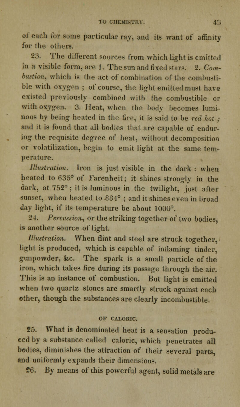 of each for some particular ray, and its want of affinity for the others. 23. The different sources from which light is emitted in a visible form, are 1. The sun and fixed stars. 2. Com- bustion, which is the act of combination of the combusti- ble with oxygen ; of course, the light emitted must have existed previously combined with the combustible or with oxygen. 3. Heat, when the body becomes lumi- nous by being heated in the fire, it is said to be red hot ; and it is found that all bodies that are capable of endur- ing the requisite degree of heat, without decomposition or volatilization, begin to emit light at the same tem- perature. Illustration. Iron is just visible in the dark : when heated to 635° of Farenheit; it shines strongly in the dark, at 752° ; it is luminous in the twilight, just after sunset, when heated to 834° ; and it shines even in broad day light, if its temperature be about 1000°. 24. Percussion, or the striking together of two bodies, is another source of light. Illustration. When flint and steel are struck together, light is produced, which is capable of inflaming tinder, gunpowder, kc. The spark is a small particle of the iron, which takes fire during its passage through the air. This is an instance of combustion. But light is emitted when two quartz stones are smartly struck against each other, though the substances are clearly incombustible. OF CALORIC. 25. What is denominated heat is a sensation produ- ced by a substance called caloric, which penetrates all bodies, diminishes the attraction of their several parts, and uniformly expands their dimensions. 26. By means of this powerful agent, solid metals are