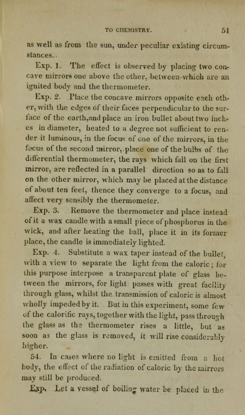 as well as from the sun, under peculiar existing circum- stances. . Exp. 1. The effect is observed by placing two con- cave mirrors one above the other, between which are an ignited body and the thermometer. Exp. 2. Tlace the concave mirrors opposite eaeh oth- er, with the edges of their faces perpendicular to the sur- face of the earth,and place an iron bullet about two inch- es in diameter, heated to a degree not sufficient to ren- der it luminous, in the focus of one of the mirrors, in the focus of the second mirror, place one of the bulbs of the differential thermometer, the rays which fall on the first mirror, are reflected in a parallel direction so as to fall on the other mirror, which may be placed at the distance of about ten feet, thence they converge to a focus, and affect very sensibly the thermometer. Exp. 3. Remove the thermometer and place instead of it a wax candle with a small piece of phosphorus in the wick, and after heating the ball, place it in its former place, the candle is immediately lighted. Exp. 4. Substitute a wax taper instead of the bullet. with a view to separate the light from the caloric; tor ihis purpose interpose a transparent plate of glass be- tween the mirrors, for light passes with great facility through glass, whilst the transmission of caloric is almost wholly impeded by it. But in this experiment, some Cew uf the calorific rays, together with the light, pass through the glass as the thermometer rises a little, but as soon as the glass is removed, it will rise considerably higher. 64. In cases where no light is emitted from a hot body, the effect of the radiation of caloric by the mirrors may still be produced. Exp. Let a vessel of boiling water be placed in the