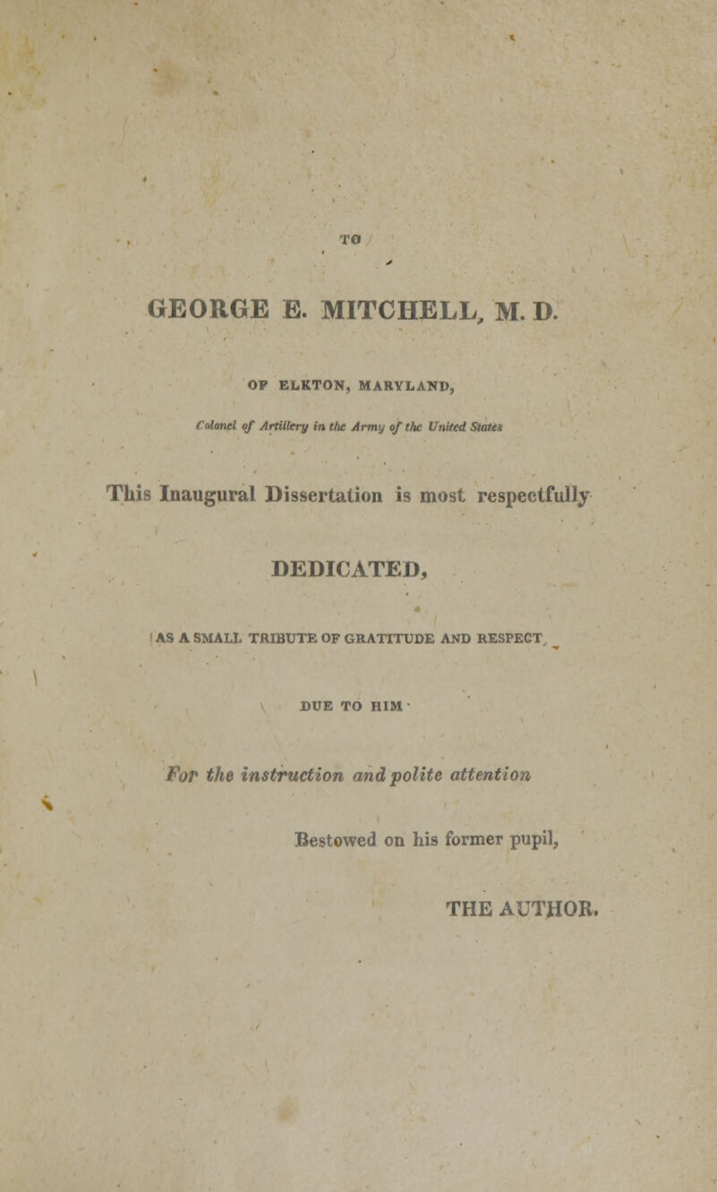 GEORGE E. MITCHELL, M. D. OP ELKTON, MARYLAND, Colonel of Artillery in the Army of the United States This Inaugural Dissertation is most respectfully DEDICATED, I AS A SMALL TRIBUTE OF GRATITUDE AND RESPECT. ^ DUE TO HIM For the instruction and polite attention Bestowed on his former pupil, THE AUTHOR.