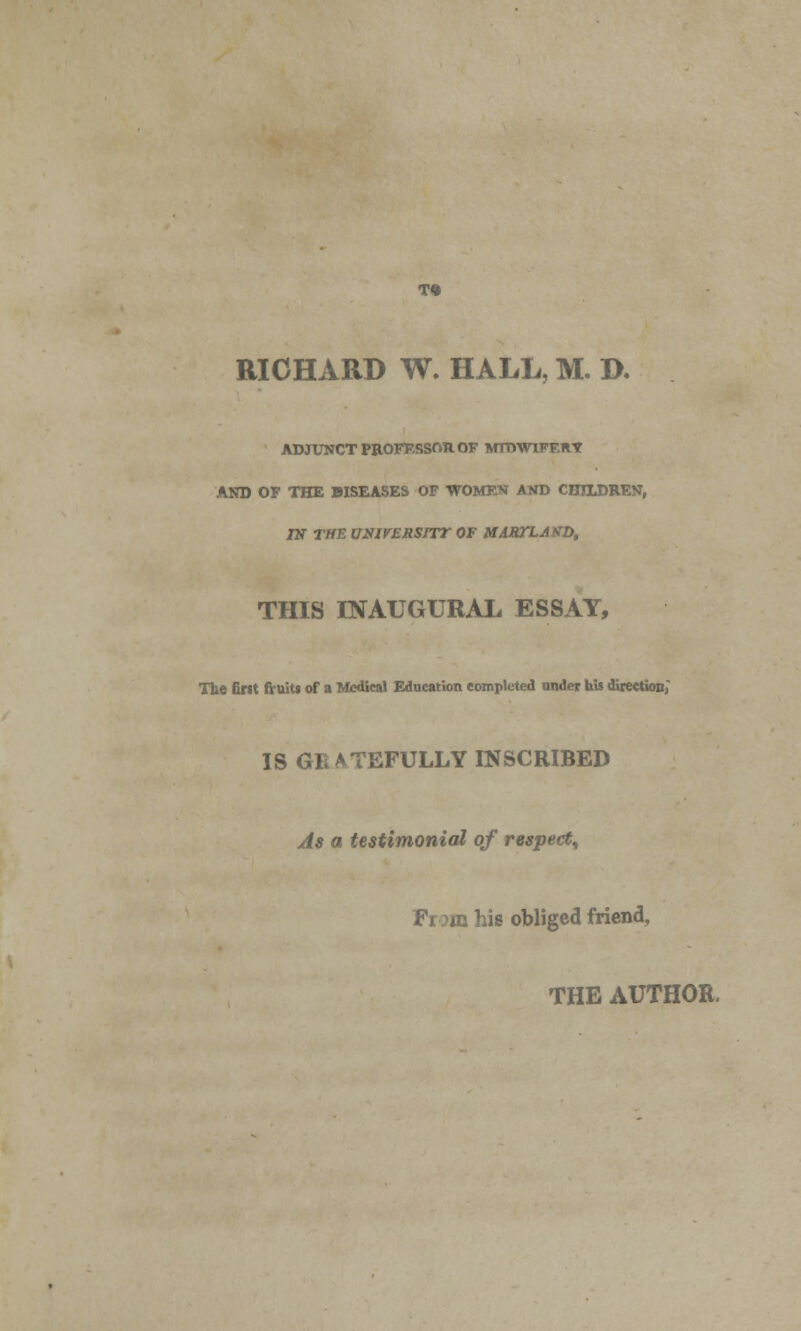 RICHARD W. HALL, M. D. ADJUNCT PROFESSOR OF MTDWIFF.RT AND OF THE DISEASES OF WOMEN AND CHILDREN, IN THE UNIVERSirr OF MABTLAND, THIS INAUGURAL ESSAY, The fiMt fruits of a Medical Education completed under his direction; IS GE ATEFULLY INSCRIBED As a testimonial of respect^ From his obliged friend, THE AUTHOR,