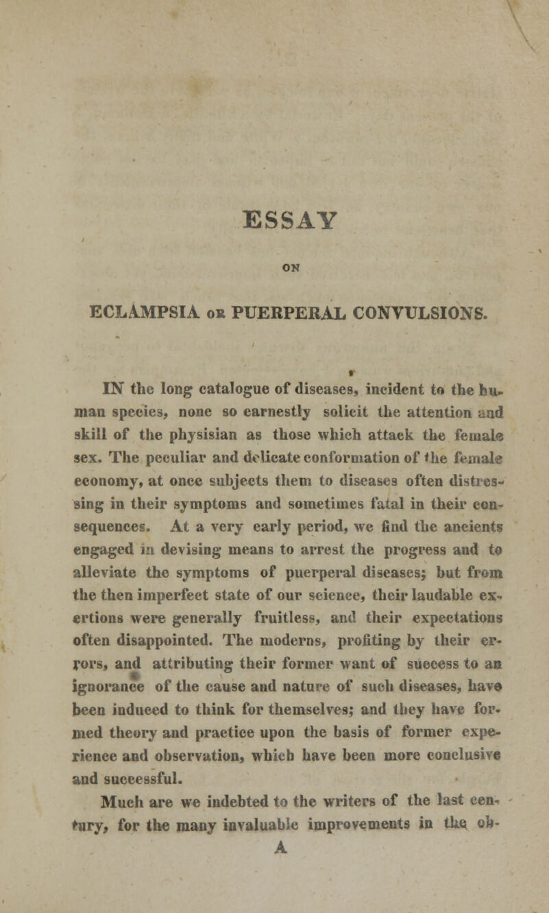 ESSAY ON ECLAMPSIA ok PUERPERAL CONVULSIONS. IN the long catalogue of diseases, incident to the hu- man species, none so earnestly solicit the attention and skill of the physisian as those which attack the female sex. The peculiar and delicate conformation of the female economy, at once suhjects them to diseases often distres- sing in their symptoms and sometimes fatal in their con- sequences. At a very early period, we find the ancients engaged in devising means to arrest the progress and to alleviate the symptoms of puerperal diseases; hut from the then imperfect state of our science, their laudable ex- ertions were generally fruitless, and their expectations often disappointed. The moderns, profiting by their er- rors, and attributing their former want of success to an ignorance of the cause and nature of such diseases, have been induced to think for themselves; and they have for- med theory and practice upon the basis of former expe- rience and observation, which have been more conclusive and successful. Much are we indebted to the writers of the last cen- tury, for the many invaluable improvements in the, ob- A