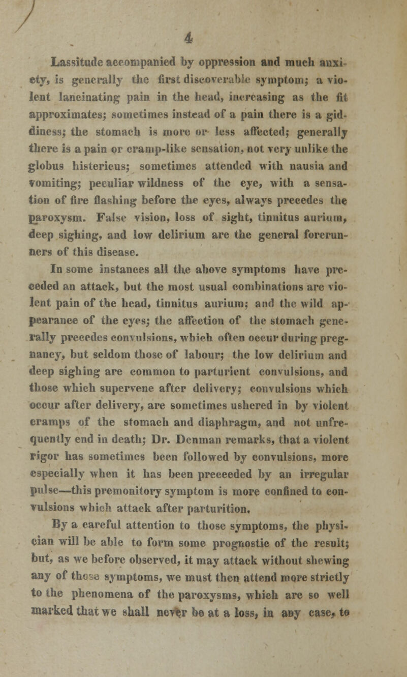 Lassitude accompanied by oppression and much anxi- ety, is generally the first discoverable symptom; a vio- lent lancinating pain in the head, increasing as the fit approximates; sometimes instead of a pain there is a gid- diness; the stomach is more or less affected; generally there is a pain or cramp-like sensation, not very unlike the globus histericus; sometimes attended with nausia and vomiting; peculiar wildness of the eye, with a sensa- tion of fire flashing before the eyes, always precedes the paroxysm. False vision, loss of sight, tinnitus aut-ium, deep sighing, and low delirium are the general forerun- ners of this disease. In some instances all the above symptoms have pre- ceded an attack, but the most usual combinations are vio- lent pain of the head, tinnitus auriura; and the wild ap- pearance of the eyes; the affection of the stomach gene- rally precedes convulsions, which often occur during preg- nancy, but seldom those of labour; the low delirium and deep sighing are common to parturient convulsions, and those which supervene after delivery; convulsions which occur after delivery, are sometimes ushered in by violent cramps of the stomach and diaphragm, and not unfre- quently end in death; Dr. Dcnman remarks, that a violent rigor has sometimes been followed by convulsions, more especially when it has been preceeded by an irregular pulse—this premonitory symptom is more confined to con- vulsions which attack after parturition. By a careful attention to those symptoms, the physi- cian will be able to form some prognostic of the result; but, as we before observed, it may attack without shewing any of those symptoms, we must then attend more strictly to the phenomena of the paroxysms, which are so well marked that we shall nev^r be at a loss, in any case, to