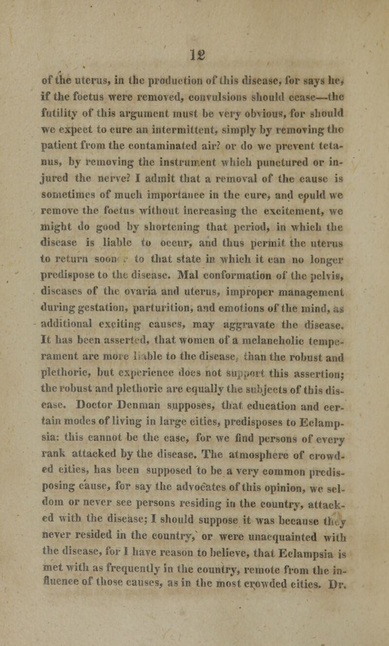 of the uterus, in the production of this disease, Tor says he, if the foetus were removed, convulsions should cease—the futility of this argument must be very obvious, for should we expect to cure an intermittent, simply by removing the patient from the contaminated air? or do we prevent teta- nus, by removing the instrument which punctured or in- jured the nerve? I admit that a removal of the cause is sometimes of much importance in the cure, and cpuld we remove the foetus without increasing the excitement, wc might do good by shortening that period, in which the disease is liable to occur, and thus permit the uterus to return soon r to that state in which it can no longer predispose to the disease. Mai conformation of the pelvis, diseases of the ovaria and uterus, improper management during gestation, parturition, and emotions of the mind, additional exciting causes, may aggravate the disease. It has been asserted, that women of a melancholic tempe- rament are more liable to the disease; than the robust and plethoric, but experience does not Support this assertion; the robust and plethoric are equally the subjects of tbis dis- ease. Doctor Den man supposes, that education and cer- tain modes of living in large cities, predisposes to Eclamp- sia: this cannot be the case, for we find persons of every rank attacked by the disease. The atmosphere of crowd- ed cities, has been supposed to be a very common predis- posing cause, for say the advocates of this opinion, we sel- dom or never see persons residing in the country, attack- ed with the disease; I should suppose it was because theV never resided in the country, or were unacquainted with the disease, for 1 have reason to believe, that Eclampsia is met with as frequently in the country, remote from the in- fluence of those causes, as in the most crowded cities. Dr.