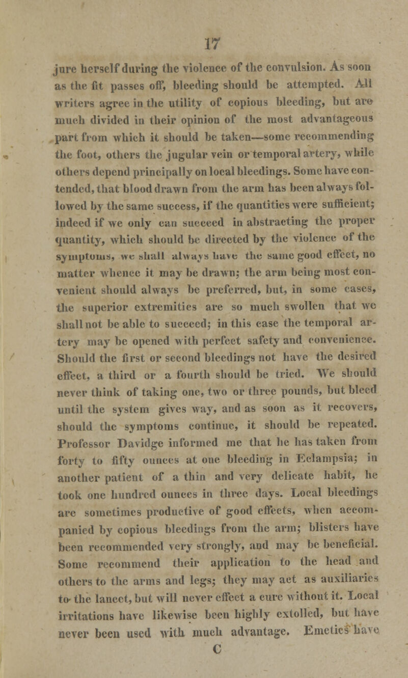 jure herself during the violence of the convulsion. As soon as the fit passes off, bleeding should be attempted. All writers agree in the utility of copious bleeding, but are much divided in their opinion of the most advantageous part from which it should be taken—some recommending the foot, others the jugular vein or temporal artery, while others depend principally on local bleedings. Some have con- tended, that blood drawn from the arm has been always fol- lowed by the same success, if the quantities were sufficient; indeed if we only can succeed in abstracting the proper quantity, which should be directed by the violence of the symptoms, we shall always Lave the same good effcet, no matter whence it may be drawn; the arm being most con- venient should always be preferred, but, in some cases, the superior extremities are so much swollen that we shall not be able to succeed; in this case the temporal ar- tery may be opened with perfect safety and convenience. Should the first or second bleedings not have the desired effect, a third or a fourth should be tried. AVe should never think of taking one, two or three pounds, but bleed until the system gives way, and as soon as it recovers, should the symptoms continue, it should be repeated. Professor Davidge informed me that he has taken from forty to fifty ounces at one bleeding in Eclampsia; in another patient of a thin and very delicate habit, he took one hundred ounces in three days. Local bleedings are sometimes productive of good effects, when accom- panied by copious bleedings from the arm; blisters have been recommended very strongly, and may be beneficial. Some recommend their application to the head and others to the arms and legs; they may act as auxiliaries to- the lancet, but will never effect a cure without it. Local irritations have likewise been highly extolled, but have never been used with much advantage. Emetics have C