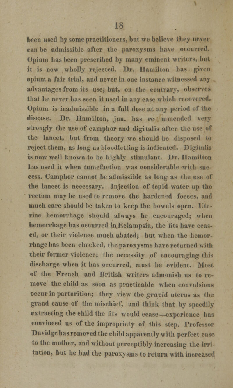 been used by some practitioners, but we believe they never can be admissible after the paroxysms have occurred. Opium has been prescribed by many eminent writers, but it is now wholly rejected. Dr. Hamilton has given opium a fair trial, and never in one instance witnessed any advantages from its use; but, on the contrary, observes that he never has seen it used in any case which recovered. Opium is inadmissible in a full dose at any period of the disease. Dr. Hamilton, jun. has re mmended very strongly the use of camphor and digitalis after the use of the lancet, but from theory we should be disposed to reject them, as long as bloodletting is indicated. Digitalis is now well known to be highly stimulant. Dr. Hamilton has used it when tumefaction was considerable with suc- cess. Camphor cannot be admissible as long as the use of the lancet is necessary. Injection of tepid water up the rectum may be used to remove the harder«;d foeccs, and much care should be taken to keep the bowels open. Ute- rine hemorrhage should always be encouraged; when hemorrhage has occurred inEclampsia, the fits have ceas- ed, or their violence much abated; but when the hemor- rhage has been checked, the paroxysms have returned with their former violence; the necessity of encouraging this discharge when it has occurred, must be evident. Most of the French and British writers admonish us to re- move the child as soon as practicable when convulsions occur in parturition; they view the gravid uterus as the grand cause of the mischief, and think that by speedily extracting the child the fits would ecase-—expcricnce has convinced us of the impropriety of this step. Professor Davidge has removed the child apparently with perfect case to the mother, and without perceptibly increasing the irri- tation, but he had the paroxysms to return with increased