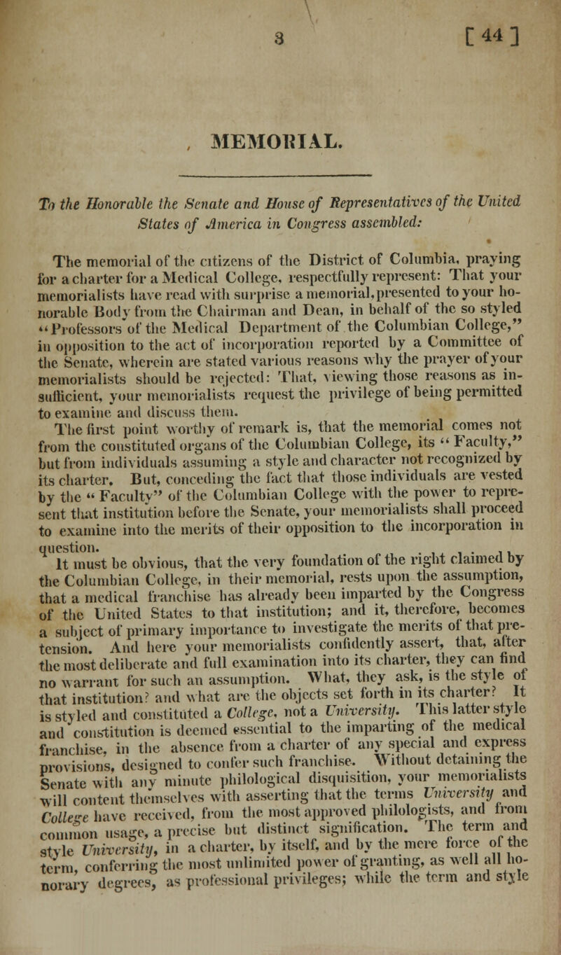 [44] , MEMORIAL. To the Honorable the Senate and House of Representatives of the United States of America in Congress assembled: The memorial of the citizens of the District of Columbia, praying for a charter for a Medical College, respectfully represent: That your memorialists have read with surprise a memorial,presented to your ho- norahlc Body from the Chairman and Dean, in behalf of the so styled Professors of the Medical Department of the Columbian College, in opposition to the act of incorporation reported by a Committee of the Senate, wherein are stated various reasons why the prayer of your memorialists should be rejected: That, viewing those reasons as in- sufficient, your memorialists request the privilege of being permitted to examine and discuss them. The first point worthy of remark is, that the memorial comes not from the constituted organs of the Columbian College, its  Faculty, but from individuals assuming a style and character not recognized by its charter. But, conceding the fact that those individuals are vested by the  Faculty of the Columbian College with the power to repre- sent that institution before the Senate, your memorialists shall proceed to examine into the merits of their opposition to the incorporation in It must be obvious, that the very foundation of the right claimed by the Columbian College, in their memorial, rests upon the assumption, that a medical franchise has already been imparted by the Congress of the United States to that institution; and it, therefore, becomes a subject of primary importance to investigate the merits of that pre- tension And here your memorialists confidently assert, that, after the most deliberate and full examination into its charter, they can find no warrant for such an assumption. What, they ask, is the style of that institution? and what are the objects set forth in its charter? It is styled and constituted a College, not a University. I his latter style and constitution is deemed essential to the imparting of the medical franchise, in the absence from a charter of any special and express provisions, designed to confer such franchise. Without detaining the Senate with any minute philological disquisition, your memorialists will content themselves with asserting that the terms University and College have received, from the most approved philologists, and from common usage, a precise but distinct signification. The term and style University, in a charter, by itself, and by the mere force of the term conferring the most unlimited power of granting, as well all ho- norary degrees, as professional privileges; while the term and style