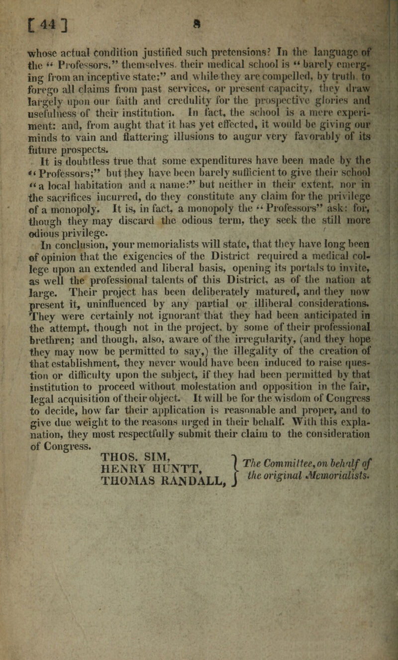 whose actual condition justified such pretensions? In the language of the *'* Professors; themselves, their medical school is '« barcl) emerg- ing from an inceptive state; and while they are compelled, by truth to forego all claims from past services, or present capacity, they draw largely upon our faith ami credulity for the prospective glories and usefulness of their institution. In fact, the school is a mere experi- ment: and, from aught that it has yet effected, it would be giving our minds to vain and flattering illusions to augur very favorably of its future prospects. It is doubtless true that some expenditures have been made by the Professors; but they have been barely sufficient to give their school a local habitation and a name: but neither in their extent, nor in the sacrifices incurred, do they constitute any claim for the privilege of a monopoly. It is, in fact, a monopoly the  Professors ask: for, though they may discard the odious term, they seek the still more odious privilege. In conclusion, your memorialists will state, that they have long been of opinion that the exigencies of the District required a medical col- lege upon an extended and liberal basis, opening its portals to invite, as well the professional talents of this District, as of the nation at large. Their project has been deliberately matured, and they now present it, uninfluenced by any partial or illiberal considerations. They were certainly not ignorant that they had been anticipated in the attempt, though not in the project, by some of their professional brethren; and though, also, aware of the irregularity, (and they hope they may now be permitted to say,) the illegality of the creation of that establishment, they never would have been induced to raise ques- tion or difficulty upon the subject, if they had been permitted by that institution to proceed without molestation and opposition in the fair, legal acquisition of their object. It will be for the wisdom of Congress to decide, how far their application is reasonable and proper, and to give due weight to the reasons urged in their behalf. With this expla- nation, they most respectfully submit their claim to the consideration of Congress. HENRY HUNTT \ The Committee, on behalf of .} THOMAS RANDALL, J t^ original Memorialists.