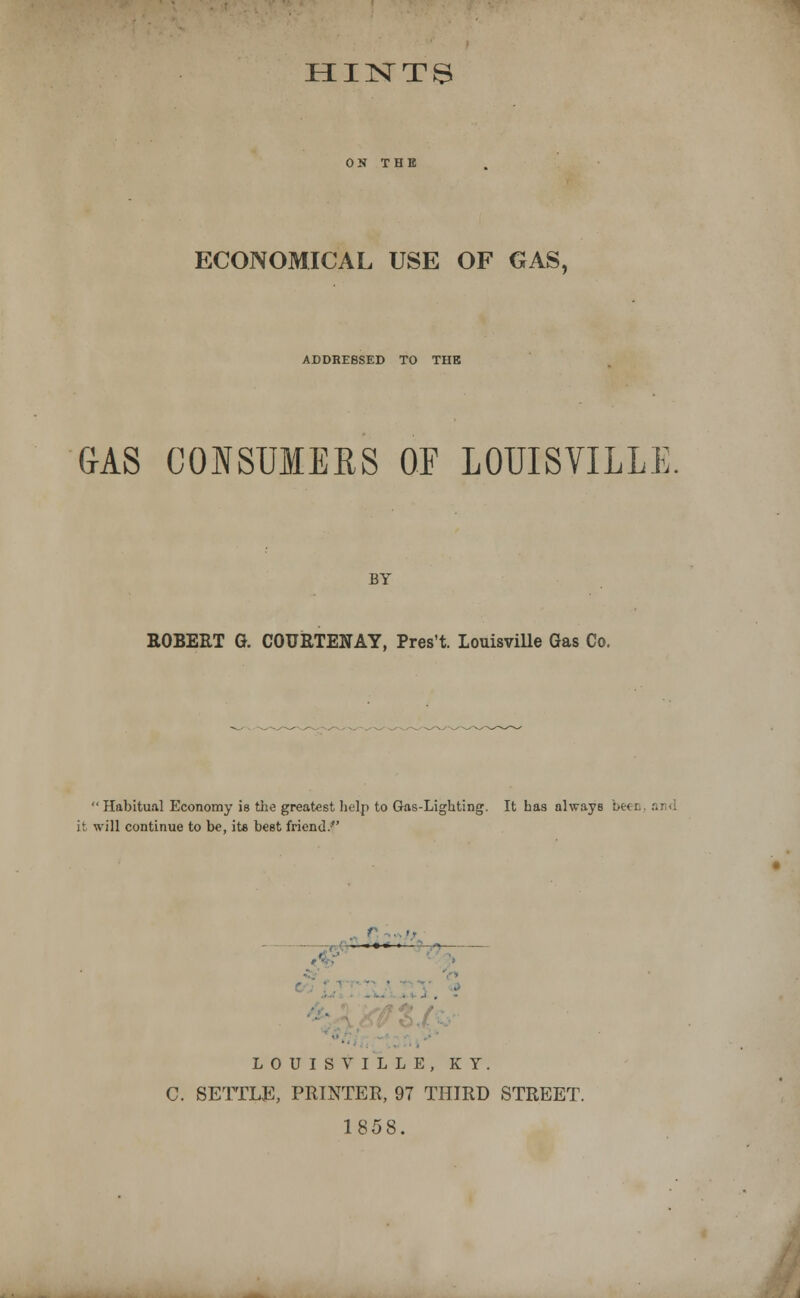 HINT^ ECONOMICAL USE OF GAS, ADDRESSED TO THE GAS CONSUMEBS OF LOUISVILLE BY ROBERT G COURTENAY, Pres't. Louisville Gas Co.  Habitual Economy is the greatest help to Gas-Lighting. It has always be< i it will continue to be, its best friend. LOUISVILLE, KY. C. SETTLE, PRINTER, 97 THIRD STREET. 1858.