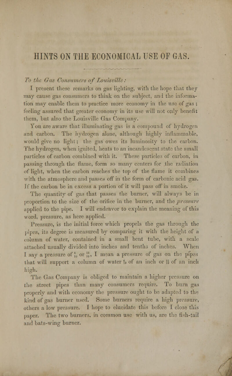HINTS ON THE ECONOMICAL USE OE GAS. To the Gas Consumers of Louisville: I present these remarks on gas lighting, with the hope that they may cause gas consumers to think on the subject, and the informa- tion may enable them to practice more economy in the use of gas ; feeling assured that greater economy in its use will not only benefit them, but also the Louisville Gas Company. You are aware that illuminating gas is a compound of hydrogen and carbon. The hydrogen alone, although highly inflammable, would give no light; the gas owes its luminosity to the carbon. The hydrogen, when ignited, heats to an incandescent state the small particles of carbon combined with it. These particles of carbon, in passing through the flame, form so many centers for the radiation of light, when the carbon reaches the top of the flame it combines with the atmosphere and passes off in the form of carbonic acid gas. Jf the carbon be in excess a portion of it will pass off in smoke. The quantity of gas that passes the burner, will always be in proportion to the size of the orifice in the burner, and the jii'essure applied to the pipe. I will endeavor to explain the meaning of this word, pressure, as here applied. Pressure, is the initial force which propels the gas through the pipes, its degree is measured by comparing it with the height of a column of water, contained in a small bent tube, with a scale attached usually divided into inches and tenths of inches. When I say a pressure of J0 or ]„, I mean a pressure of gas on the pipes that will support a column of water ?0 of an inch or Is of an inch high. The Gas Company is obliged to maintain a higher pressure on the street pipes than many consumers require. To burn gas properly and with economy the pressure ought to be adapted to the kind of gas burner used. Some burners require a high pressure, others a low pressure. I hope to elucidate this before I close this paper. The two burners, in common use with us, are the fish-tail and bats-wing burner.