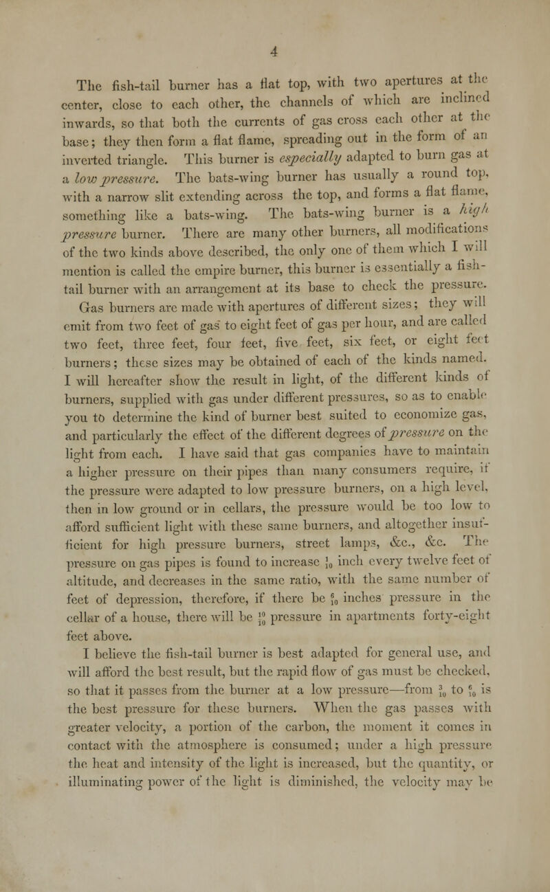 The fish-tail burner has a flat top, with two apertures at the center, close to each other, the channels of which are inclined inwards, so that both the currents of gas cross each other at the base; they then form a flat flame, spreading out in the form of an inverted triangle. This burner is especially adapted to burn gas at a lovj pressure. The bats-wing burner has usually a round top, with a narrow slit extending across the top, and forms a flat flame, something like a bats-wing. The bats-wing burner is a high pressure burner. There are many other burners, all modifications of the two kinds above described, the only one of them which I will mention is called the empire burner, this burner is essentially a fish- tail burner with an arrangement at its base to check the pressure. Gas burners arc made with apertures of different sizes; they will emit from two feet of gas to eight feet of gas per hour, and are called two feet, three feet, four feet, five feet, six feet, or eight feet burners; these sizes may be obtained of each of the kinds named. I will hereafter show the result in light, of the different kinds of burners, supplied with gas under different pressures, so as to enable you to determine the kind of burner best suited to economize gas, and particularly the effect of the different degrees of pressure on the light from each. I have said that gas companies have to maintain a higher pressure on their pipes than many consumers require, it the pressure were adapted to low pressure burners, on a high level, then in low ground or in cellars, the pressure would be too low to afford sufficient light with these same burners, and altogether insuf- ficient for high pressure burners, street lamps, &c, &c. The pressure on gas pipes is found to increase J0 inch every twelve feet ot altitude, and decreases in the same ratio, with the same number of feet of depression, therefore, if there be *0 inches pressure in the cellar of a house, there will be \°0 pressure in apartments forty-eight feet above. I believe the fish-tail burner is best adapted for general use, and will afford the best result, but the rapid flow of gas must be checked, so that it passes from the burner at a low pressure—from \9 to J0 is the best pressure for these burners. When the gas passes with greater velocity, a portion of the carbon, the moment it comes in contact with the atmosphere is consumed; under a high pressure the heat and intensity of the light is increased, but the quantity, or illuminating power of the light is diminished, the velocity may be