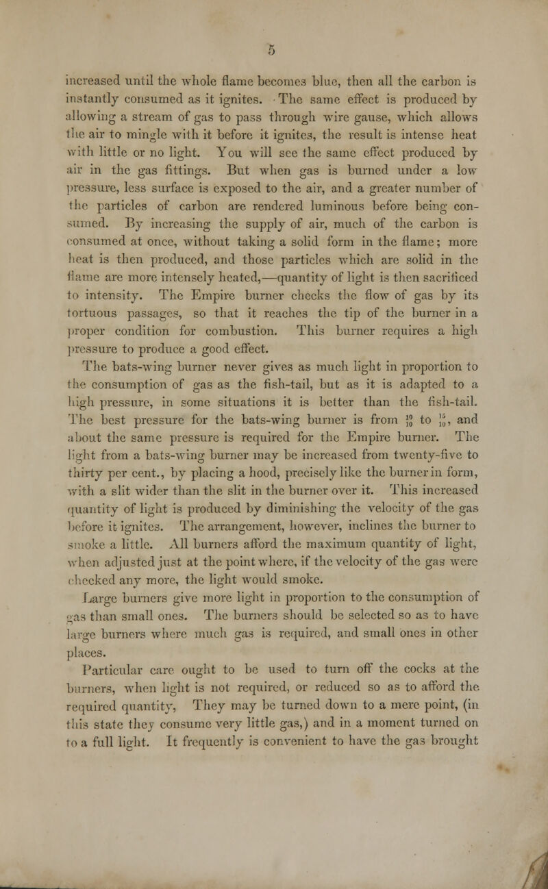 increased until the whole flame becomes blue, then all the carbon is instantly consumed as it ignites. The same effect is produced by allowing a stream of gas to pass through wire gause, which allows the air to mingle with it before it ignites, the result is intense heat with little or no light. You will see the same effect produced by air in the gas fittings. But when gas is burned under a low pressure, less surface is exposed to the air, and a greater number of the particles of carbon are rendered luminous before being con- sumed. By increasing the supply of air, much of the carbon is consumed at once, without taking a solid form in the flame; more heat is then produced, and those particles which are solid in the flame are more intensely heated,—quantity of light is then sacrificed to intensity. The Empire burner checks the flow of gas by its tortuous passages, so that it reaches the tip of the burner in a proper condition for combustion. This burner requires a high pressure to produce a good effect. The bats-wing burner never gives as much light in proportion to the consumption of gas as the fish-tail, but as it is adapted to a high pressure, in some situations it is better than the fish-tail. The best pressure for the bats-wing burner is from \°0 to Jjj, and about the same pressure is required for the Empire burner. The light from a bats-wing burner may be increased from twenty-five to thirty per cent., by placing a hood, precisely like the burner in form, with a slit wider than the slit in the burner over it. This increased quantity of light is produced by diminishing the velocity of the gas before it ignites. The arrangement, however, inclines the burner to smoke a little. All burners afford the maximum quantity of light, when adjusted just at the point where, if the velocity of the gas were checked any more, the light would smoke. Large burners give more light in proportion to the consumption of gas than small ones. The burners should be selected so as to have large burners where much gas is required, and small ones in other places. Particular care ought to be used to turn off the cocks at the burners, when light is not required, or reduced so as to afford the required quantity, They may be turned down to a mere point, (in this state they consume very little gas,) and in a moment turned on to a full light. It frequently is convenient to have the gas brought