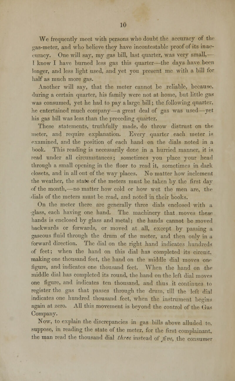 We frequently meet with persons who doubt the accuracy of the gas-meter, and who believe they have incontestable proof of its inac- curacy. One will say, my gas bill, last quarter, was very small,— I know I have burned less gas this quarter—the days have been longer, and less light used, and yet you present me with a bill for half as much more gas. Another will say, that the meter cannot be reliable, because, during a certain quarter, his family were not at home, but little gas was consumed, yet he had to pay a large bill; the following quarter, lie entertained much company—a great deal of gas was used—yet his gas bill was less than the preceding quarter. These statements, truthfully made, do throw distrust on the meter, and require explanation. Every quarter each meter is examined, and the position of each hand on the dials noted in a book. This reading is necessarily done in a hurried manner, it is read under all circumstances; sometimes you place your head through a small opening in the floor to read it, sometimes in dark closets, and in all out of the way places. No matter how inclement the weather, the state of the meters must be taken by the first day of the month,—no matter how cold or how wet the men are, the dials of the meters must be read, and noted in their books. On the meter there are generally three dials enclosed with a glass, each having one hand. The machinery that moves these hands is enclosed by glass and metal; the hands cannot be moved backwards or forwards, or moved at all, except by passing a gaseous fluid through the drum of the meter, and then only in a forward direction. The dial on the right hand indicates hundreds of feet; when the hand on this dial has completed its circuit, making one thousand feet, the hand on the middle dial moves one figure, and indicates one thousand feet. When the hand on the middle dial has completed its round, the hand on the left dial moves one figure, and indicates ten thousand, and thus it continues to register the gas that passes through the drum, till the left dial indicates one hundred thousand feet, when the instrument beo-ins again at zero. All this movement is beyond the control of the Gas Company. Now, to explain the discrepancies in gas bills above alluded to, suppose, in reading the state of the meter, for the first complainant, the man read the thousand dial three instead of Jive, the consumer