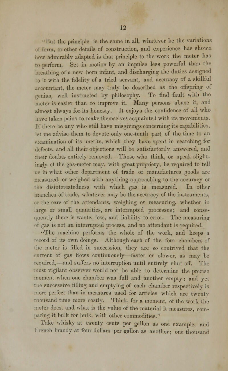 ;'But the principle is the same in all, whatever be the variations of form, or other details of construction, and experience has shown how admirably adapted is that principle to the work the meter has to perform. Set in motion by an impulse less powerful than the breathing of a new born infant, and discharging the duties assigned to it with the fidelity of a tried servant, and accuracy of a skillful accountant, the meter may truly be described as the offspring of genius, well instructed by philosophy. To find fault with the meter is easier than to improve it. Many persons abuse it, and almost always for its honesty. It enjoys the confidence of all who have taken pains to make themselves acquainted with its movements. If there be any who still have misgivings concerning its capabilities, let me advise them to devote only one-tenth part of the time to an examination of its merits, which they have spent in searching for defects, and all their objections will be satisfactorily answered, and their doubts entirely removed. Those who think, or speak slight- ingly of the gas-meter may, with great propriety, be required to tell U8 in what other department of trade or manufactures goods are measured, or weighed with anything approaching to the accuracy or the disinterestedness with which gas is measured. In other branches of trade, whatever may be the accuracy of the instruments, or the care of the attendants, weighing or measuring, whether in large or small quantities, are interrupted processes; and conse- quently there is waste, loss, and liability to error. The measuring of gas is not an interrupted process, and no attendant is required. k'The machine performs the whole of the work, and keeps a record of its own doings. Although each of the four chambers of the meter is filled in succession, they are so contrived that the current of gas flows continuously-—faster or slower, as may be required,—and suffers no interruption until entirely shut off. The most vigilant observer would not be able to determine the precise ii!oment when one chamber was full and another empty; and yet the successive filling and emptying of each chamber respectively is more perfect than in measures used for articles which are twenty thousand time more costly. Think, for a moment, of the work the meter does, and what is the value of the material it measures, com- paring it bulk for bulk, with other commodities. Take whisky at twenty cents per gallon as one example, and French brandy at four dollars per gallon as another; one thousand