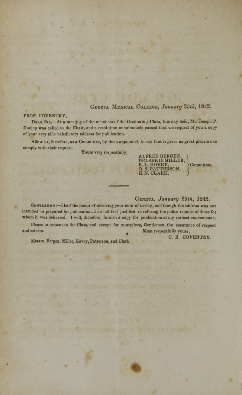 Geneva Medical College, January 25lh, 1842. PROF. COVENTRY, Dsar Sir,—At a meeting of the members of the Graduating Class, this day held, Mr. Joseph P. Dunlap was called to the Chair, and a resolution unanimously passed that we request of you a copy of your very ablo valedictory address for publication. Allow us, therefore, as a Committee, by them appointed, to say that it gives us great pleasure to comply with their request. Yours very respectfully, * ALFRED BERGEN, 1 DELASKIE MILLER, B. L. HOVEY, ^Committee. O. S. PATTERSON, E. N. CLARK, J Geneva, January 25th, 1842. Gentlemen :—I had the honor of receiving your nolo of to-day, and though the address was not intended or prepared for publication, I do not feel justified in refusing the polite request of those for whom it was delivered. I will, thercforo, furnish a copy for publication at my earliest convenience. Please to present to the Class, and accept for yourselves, Gentlemen, the assuranco of resptct and esteem. Most respectfully yours, C. B. COVENTRY. Messrs. Bergen, Miller, Merry, Patterson, and Clark.