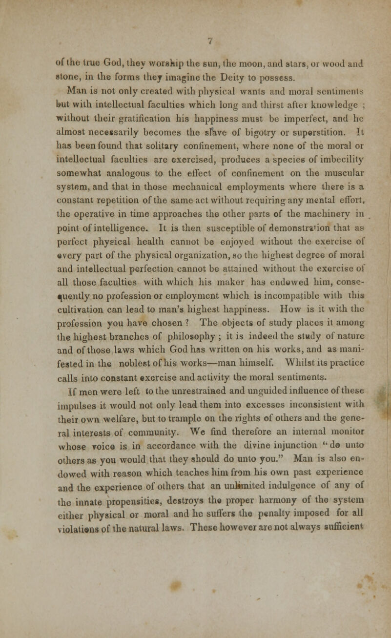 of the true God, they worship the 6un, the moon, and stars, or wood and stone, in the forms they imagine the Deity to possess. Man is not only created with physical wants and moral sentiments but with intellectual faculties which long and thirst after knowledge ; without their gratification his happiness must be imperfect, and he almost necessarily becomes the sfave of bigotry or superstition. It has been found that solitary confinement, where none of the moral or intellectual faculties are exercised, produces a species of imbecility somewhat analogous to the effect of confinement on the muscular system, and that in those mechanical employments where there is a constant repetition of the same act without requiring any mental effort, the operative in time approaches the other parts of the machinery in point of intelligence. It is then susceptible of demonstration that as porfect physical health cannot be enjoyed without the exercise of •very part of the physical organization, so the highest degree of moral and intellectual perfection cannot be attained without the exercise of all those faculties with which his maker has endowed him, conse- quently no profession or employment which is incompatible with this cultivation can lead to man's highest happiness. How is it with the profession you have chosen ? The objects of study places it among the highest branches of philosophy; it is indeed the study of nature and of those laws which God has written on his works, and as mani- fested in the noblest of his works—man himself. Whilst its practice calls into constant exercise and activity the moral sentiments. If men were left to the unrestrained and unguided influence of these impulses it would not only lead them into excesses inconsistent with their own welfare, but to trample on the rights of others and the gene- ral interests of community. We find therefore an internal monitor whose voice is in accordance with the divine injunction  do unto others as you would that they should do unto you. Man is also en- dowed with reason which teachos him from his own past experience and the experience of others that an uultmited indulgence of any of the innate propensities, destroys the proper harmony of the system cither physical or moral and he suffers the penalty imposed for all violations of the natural laws. These however are not always sufficient