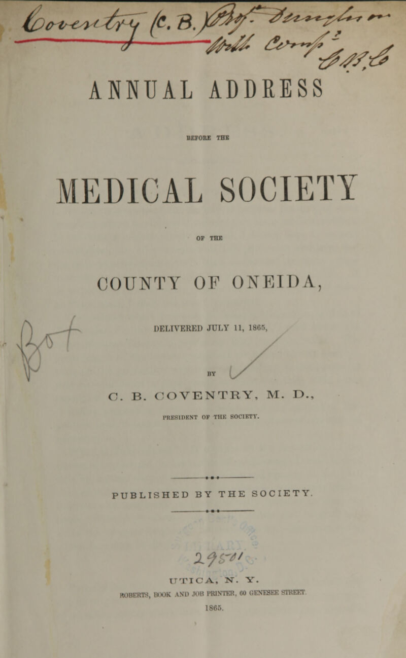 -J- vMt ^y^ ANNUAL ADDRESS BEFORE THE MEDICAL SOCIETY COUNTY OF ONEIDA, DELIVERED JULY 11, 186B C. B. COVENTRY, M. I>.. [DKNT <>K tiik BOC1RI. PUBLISHED BY THE SOCIETY. If i■■rit'A. N. y. hobbob, boob iMDJOBFBDn ,;-see street