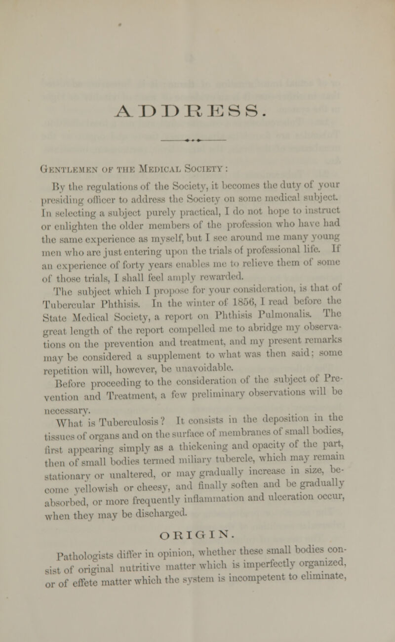 A DDItKSS. (ii-.vi i,k\ii:\ of 'i hi; Medical S r,v the regulations of the Society, L1 ■ theduty of youi presiding officer to address thi in selecting a subjecl purely practical, 1 do aol hope to insl or enlighten the older members of the profession who have I the same experience as myself, bul I see around me nun.; men who are just entering upon thetrialsot professional life, li ;i,i experience of forty years enables mi of those trials, 1 shall feel amply rewarded. The subjecl whioh I propo e for your consideration, is that of Tubercular Phthisis. In the winter of L856, 1 read before the State Medical Society, a report on Phthisis Pulmonali ,,, Length of the report compelled me to abridge my observa- tions on the prevention and treatment, and my presenl rema may be considered a supplement to whal was then said; so repetition will, however, I' unavoidable. Before proceeding to the consideration of the subject oi Pre- vention and Treatment, a few preliminary observations will be necessary. WTiat is Tuberculosis? l\ consists in the deposition in the ues of organs and on the surface of membranes of smal Brsl appearing siuq.lv as a thickening and opacity of the part. then ..f small bodies termed miliary tubercle, wind, may remain stationary or unaltered, or may gradually increase in ni* be- come yellowish or cheesy, and anally soften and be gradually absorbed, or more frequently inflammation and ulceration occur, when they may be disohar ORIGIN. Pathologists differ in opinion, whether these small bodies con- . of original nutritive matter which is imperfectly organized, ,f effete matter which the system is incompetent to eliminate.