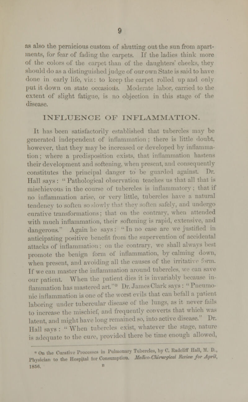 as al torn of shutting out the sun from apart- menl IT the ladies think m oi the color oi they should do as a dii done in early life, v Iz : t> i id only put it down i nt of slight fatigue, is ion in tl the disei INFLUENCE OF INFLAMMATION. It has been satisfactory i tablished thai tub lerated inde] f inflammation ; there is littli however, thai they maj '•■ r developed by inflamma- tion ; where a pre inflammation hasl their developmenl ai itly constitutes the principal dan Dr. Hall Bays :  Pathological obsi i \ ation mischief on in the © - is inflammatory ; thai if no inflammation »r ver} little, tub natural tendency to soften so lowlj tl curative transformations; thai on the with much inflammation, their softening is rap. sive, and dangerous, Again he says :  In no I in anticipating posil sfil from the ental attacks of inflammation; on the contrary, we shall alwi promote the benign form of inflammation, by calming down, when present, and a\ -1' t!u' irritative form. II'we ran masterthe inflammation around tuber our patient When the patient dies it is invariably i in- flammation has mastered art' u;(. inflammation is one of the worsl -\ ils thai ran befall laborin tubercular dig to increase the mischief, and frequently converts that which latent, and might have long remained so. into active • Dr. Ball says: -When tub ist, whatever the ture dequate to the cure, provided there be tin* allowed. On the C • ™ l'lmi an to the I