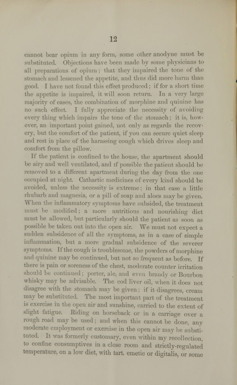 cannot bear opium in any form, tier anodyne mus1 be substituted Objections have been made by some physicians to all preparati pium; that they impaired the tone of the nacli and ' the appetite, and thus did more harm than I. 1 have not Pound this effect produced; ifforashorl time the appetite is impaired, it will soon return. In a very large majority . the combination of morphine ami quinine has no such effect I fully appreciate the necessity of avoiding v thing which impairs tin- tone of the stomach ; it. is, how- p, an importanl point gained, not only as regards the recov- ery, hut the comfort of the patient, if you can secure quiet sleep and rest in place of the harassing COUgh which drives sleep ami Comfort from the pillow. If the patient is confined to the house, the apartment should he airy and well ventilated, and if possible the patienl should be removed t<» a ditlerent apartment during the day from the one occupied at eight Cathartic medicines of every kind should be ided, unless the necessity is extreme; in that case a little rhubarb and magnesia, or a pill of soap ami aloes may he given. When the inflammatory symptoms have subsided, tin' treatment must he modified; a more nutrition.- and nourishing diet must he allowed, hut, particularly should the patienl as soon possible into the open air. We must not expect a sudden subsidence of all the symptoms, as in a, case of simple inflammation, hut a more gradual subsidence of the severer symptoms. If the cough is troublesome, the powders of morphine and quinine maybe continued, hut not so frequenl as before. If there is pain Tthe chest, moderate counter irritation porter, ale, brand} or Bourbon whisky may be advisable. The cod liver oil, when it does not igree with the stomach ma\ \u- given ; if it disag am may be substituted. The most importanl part of the treatment i the open air and sunshine, carried to the extent of slight fatigue. Eliding on horseback or in a carriage oveT a rough road maybe used: and when this cannot be done, any 1 crate employment or < en air ma ,sti- tuted. It was former] aary, even within my recollection, to confine consumptives in a close room and strictly-regulated temperature, on a low diet, with tart, emetic or digitalis, or some