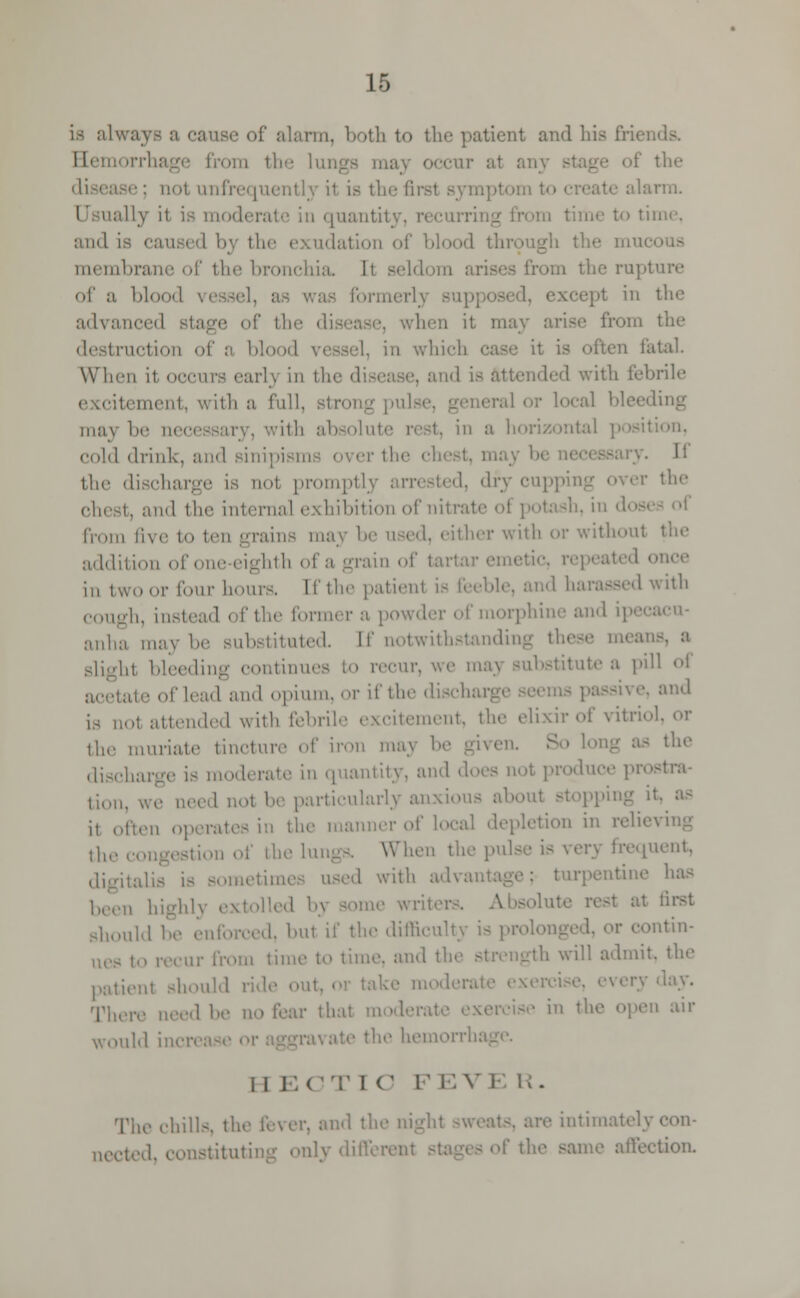 is alwaye a cause of alarm, both to the patient and his friei Bemorrh: i the lungs may occur al any - the not unfrequentlj it is the firsl be alarm, moderate in quantity, recurring from time to time, and is caused by the exudation of blood through the mui membrane of the bronchia It seldo the rupl of a lil I in the advanced stage of the '; i it may arise from the destruction of a blood vessel, in which case it is atal. When it occurs earl} in the di 1 is attended with febrile itement, \\ ith a full, stron M11.- inay be neci in a horizontal cold drink, and sinipi r the ch sary. Ii the discharge is not prompt] dry cupping over the chest, and the internal exhibition of nitrate from five to ten .-rains may b i ither with or withoul addition eighth of a grain of tan ir emetic, r< p< at d • in tWOOr four hours. lithe patient if ind harassed with cough, instead of the formers powder of morphine and ipecacu- anha may b tuted. [f notwithstanding th< slight bleeding continues to recur, we may substitute a pill of of lead and opium, or if the dischai and is not attended with febrile excitement, the elixir of vitrio the muriate tinetnre of iron may be y> the discharge is moderate in quantity, and do duce prostra- tion d not he particularly anxious j, often op die manner of local depletion in I ,1,,. i the lungs. When the pulse is very frequent, Bometim I with advantage; turpentine has i, highly extolled by some write: rest at first should he enforced, bu1 if the difl 'fm- ues to recur from time to time, and tl th will admit, the patient should ride out, rcise, every 'lay. There need be no fear that mod '■ in the open air dA iner. I I EOT I C F EVE R- The chills, tl and the nighl intimately nected, constituting only difl »me aifeetion.