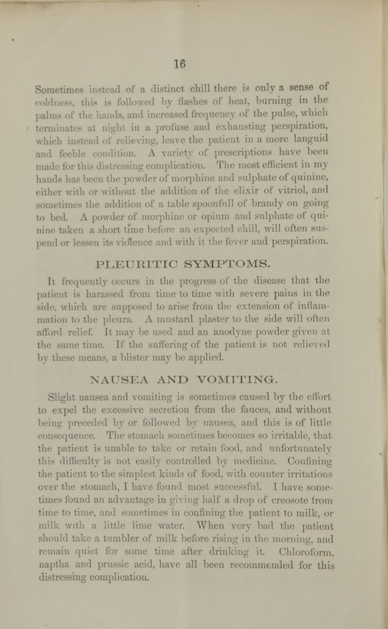 Sometimes instead of a distincl ohill there is onlj a sense of coldness, this is followed by flashes of heat, burning in the palms of the hands, and increased frequenc} of the pulse, which hi in a profuse and piration, which ii. ve the patienl in a more languid and ion. A variety of prescriptions have been mad jomplication. The most emcienl in m\ 1 lands has been the powder of morphine and sulphate of quinine, either with or without the addition of the elixir of vitriol, and .limes the addition of a table spoonful! of brand} on going to bed. A i i morphine or opium and sulphate of qui- nine taken a short time before an expected chill, will often si pend or lessen its violence and with it the fever and perspiration. PLEURITIC SYMPTOMS. It frequently occurs in th thai the patienl is ba from time to time with severe pains in the side, which are supposed to arise from the extension of inflarn tnation to the pleura A mustard plaster to the side will often rd relief It may be used and an anodyne powder given al the same tin I the suffering of the patient is nol relieved by these means, a blister may be applied. NAUSEA AND VOMITING. Slight nausea and vomiting is sometim I by the efforl to expel the exc ecretion from the fauces, and without being preceded by or followed 1> and this is of little sequence. The stomach sometimesbeco irritable, that the patient is unable to take or retain food, and unfortunately this difficulty is not • mtrolled by medicine. Confining the patient to the simplest kinds of food, with counter irritation mach, 11 ■'!. 1 have some- times found an advantage in giving drop of creosote from time to time, and sometim the patient to milk, or milk with a little lime water. When very had the patient should take a tumbler of milk rising in the morning, and iain quii time after drinking it. Chloroform, naptha and prussic acid, have all keen recommended for this dial duplication.