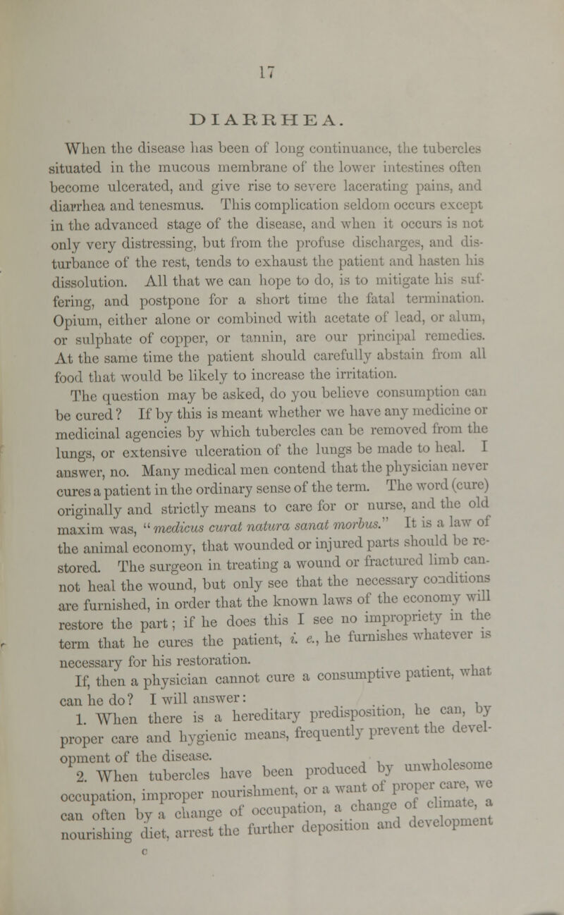 DIARRHEA. When the disease has been of long continuance, the tubercl situated in the mucous membrane of the lower int :'ten become ulcerated, and give rise to severe lacerating pains, and diarrhea and tenesmus. This complication seldom occurs except in the advanced stage of the disease, and when it occurs is not only very distressing, but from the profuse discharges, and dis- turbance of the rest, tends to exhaust the patient and hasten his dissolution. All that we can hope to do, is to mitigate his suf- fering, and postpone for a short time the fatal terminal Opium, either alone or combined with acetate of lead, or alum, or sulphate of copper, or tannin, are our principal remedies. At the same time the patient should carefully abstain from all food that would be likely to increase the irritation. The question may be asked, do you believe consumption c be cured? If by this is meant whether we have any medicine or medicinal agencies by which tubercles can be removed from the lungs, or extensive ulceration of the lungs be made to heal I answer, no. Many medical men contend that the physician never cures a patient in the ordinary sense of the term. The word (cure) originally and strictly means to care for or nurse, and the old maxim was,  medicus curat natura sanat morbus:' It is a law of the animal economy, that wounded or injured parts should be re- stored. The surgeon in treating a wound or fractured limb can- not heal the wound, but only see that the necessary conditions are furnished, in order that the known laws of the economy will restore the part; if he does this I see no impropriety m the term that he cures the patient, i c, he furnishes whatever is necessary for his restoration. _ If, then a physician cannot cure a consumptive patient, what can he do? I will answer: 1 When there is a hereditary predisposition, he cam by proper care and hygienic means, frequently prevent the devel- opment of the disease. . ,aonni. 2. When tubercles have been produced by unwholesome occupation, improper nourishment, or a want o proper car can often bv , change of occupation, a change o « » nourishing diet, arret the further deposition and development