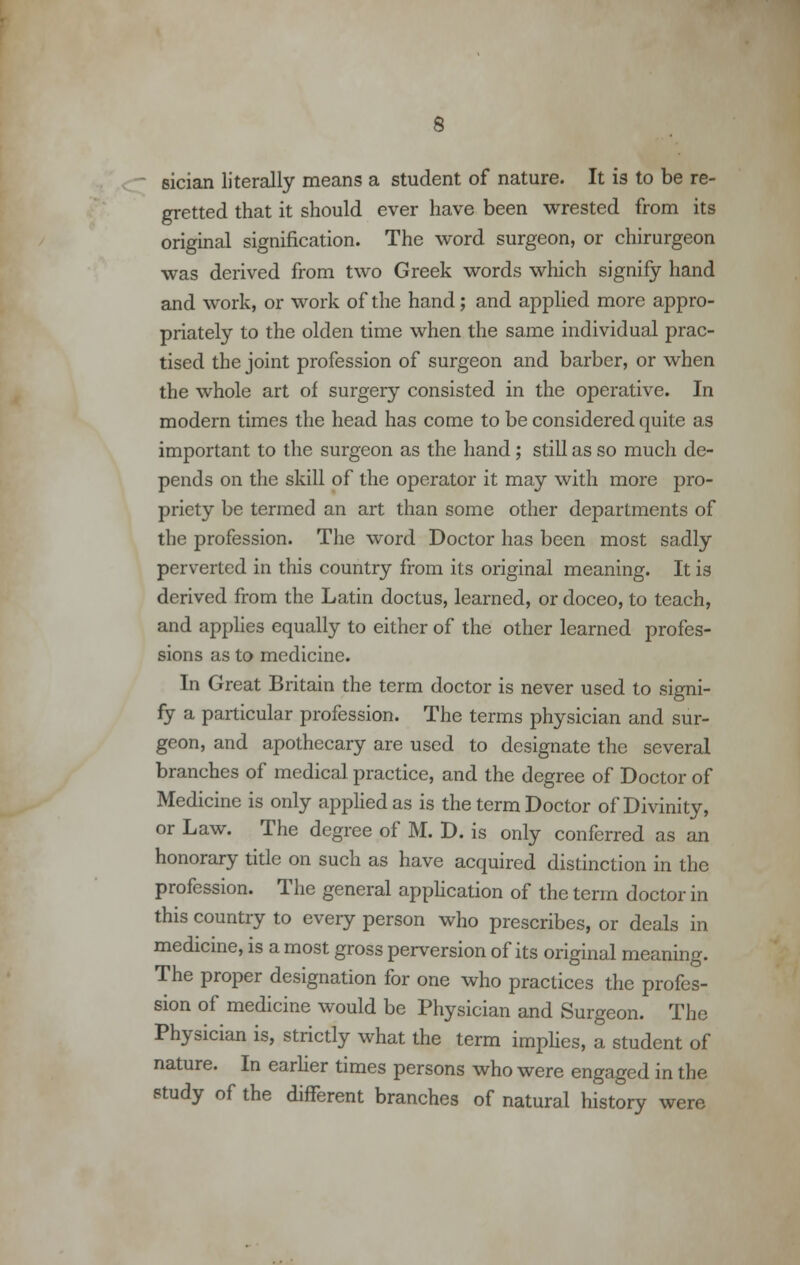 6 sician literally means a student of nature. It is to be re- gretted that it should ever have been wrested from its original signification. The word surgeon, or chirurgeon was derived from two Greek words which signify hand and work, or work of the hand; and applied more appro- priately to the olden time when the same individual prac- tised the joint profession of surgeon and barber, or when the whole art of surgery consisted in the operative. In modern times the head has come to be considered quite as important to the surgeon as the hand ; still as so much de- pends on the skill of the operator it may with more pro- priety be termed an art than some other departments of the profession. The word Doctor has been most sadly perverted in this country from its original meaning. It is derived from the Latin doctus, learned, or doceo, to teach, and applies equally to either of the other learned profes- sions as to medicine. In Great Britain the term doctor is never used to signi- fy a particular profession. The terms physician and sur- geon, and apothecary are used to designate the several branches of medical practice, and the degree of Doctor of Medicine is only applied as is the term Doctor of Divinity, or Law. The degree of M. D. is only conferred as an honorary title on such as have acquired distinction in the profession. The general application of the term doctor in this country to every person who prescribes, or deals in medicine, is a most gross perversion of its original meaning. The proper designation for one who practices the profes- sion of medicine would be Physician and Surgeon. The Physician is, strictly what the term implies, a student of nature. In earlier times persons who were engaged in the study of the different branches of natural history were