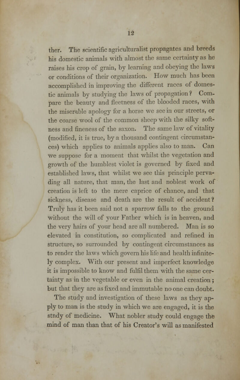 ther. The scientific agriculturalist propagates and breeds his domestic animals with almost the same certainty as he raises his crop of grain, by learning and obeying the laws or conditions of their organization. How much has been accomplished in improving the different races of domes- tic animals by studying the laws of propagation? Com- pare the beauty and fleetness of the blooded races, with the miserable apology for a horse we see in our streets, or the coarse wool of the common sheep with the silky soft- ness and fineness of the saxon. The same law of vitality (modified, it is true, by a thousand contingent circumstan- ces) which applies to animals applies also to man. Can we suppose for a moment that whilst the vegetation and growth of the humblest violet is governed by fixed and established laws, that whilst we see this principle perva- ding all nature, that man, the last and noblest work of creation is left to the mere caprice of chance, and that sickness, disease and death are the result of accident? Truly has it been said not a sparrow falls to the ground without the will of your Father which is in heaven, and the very hairs of your head are all numbered. Man is so elevated in constitution, so complicated and refined in structure, so surrounded by contingent circumstances as to render the laws which govern his life and health infinite- ly complex. With our present and imperfect knowledge it is impossible to know and fulfil them with the same cer- tainty as in the vegetable or even in the animal creation ; but that they are as fixed and immutable no one can doubt. The study and investigation of these laws as they ap- ply to man is the study in which we are engaged, it is the study of medicine. What nobler study could engage the mind of man than that of his Creator's will as manifested