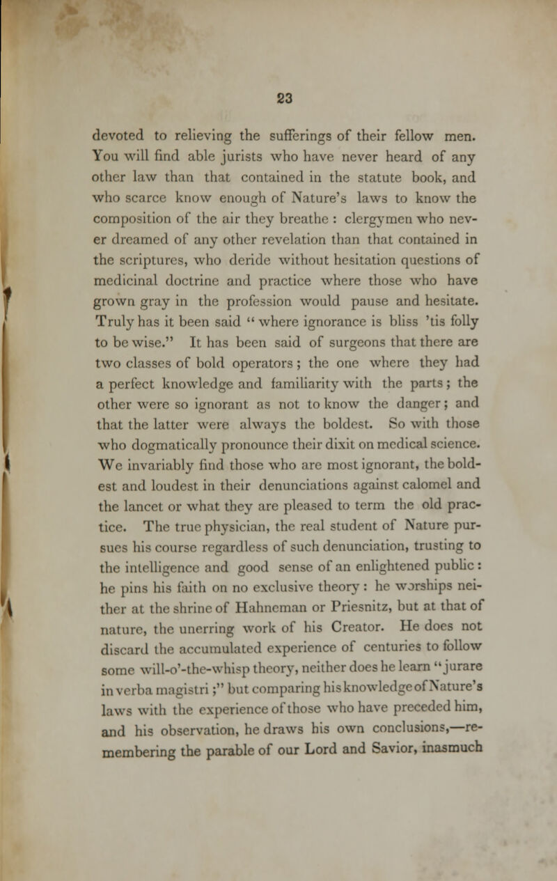devoted to relieving the sufferings of their fellow men. You will find able jurists who have never heard of any other law than that contained in the statute book, and who scarce know enough of Nature's laws to know the composition of the air they breathe : clergymen who nev- er dreamed of any other revelation than that contained in the scriptures, who deride without hesitation questions of medicinal doctrine and practice where those who have grown gray in the profession would pause and hesitate. Truly has it been said where ignorance is bliss 'tis folly to be wise. It has been said of surgeons that there are two classes of bold operators; the one where they had a perfect knowledge and familiarity with the parts; the other were so ignorant as not to know the danger; and that the latter were always the boldest. So with those who dogmatically pronounce their dixit on medical science. We invariably find those who are most ignorant, the bold- est and loudest in their denunciations against calomel and the lancet or what they are pleased to term the old prac- tice. The true physician, the real student of Nature pur- sues his course regardless of such denunciation, trusting to the intelligence and good sense of an enlightened public : he pins his faith on no exclusive theory : he worships nei- ther at the shrine of Hahneman or Priesnitz, but at that of nature, the unerring work of his Creator. He does not discard the accumulated experience of centuries to follow some will-o'-the-whisp theory, neither does he learn  jurare in verba magistri; but comparinghisknowledgeofNature'i laws with the experience of those who have preceded him, and his observation, he draws his own conclusions,—re- membering the parable of our Lord and Savior, inasmuch