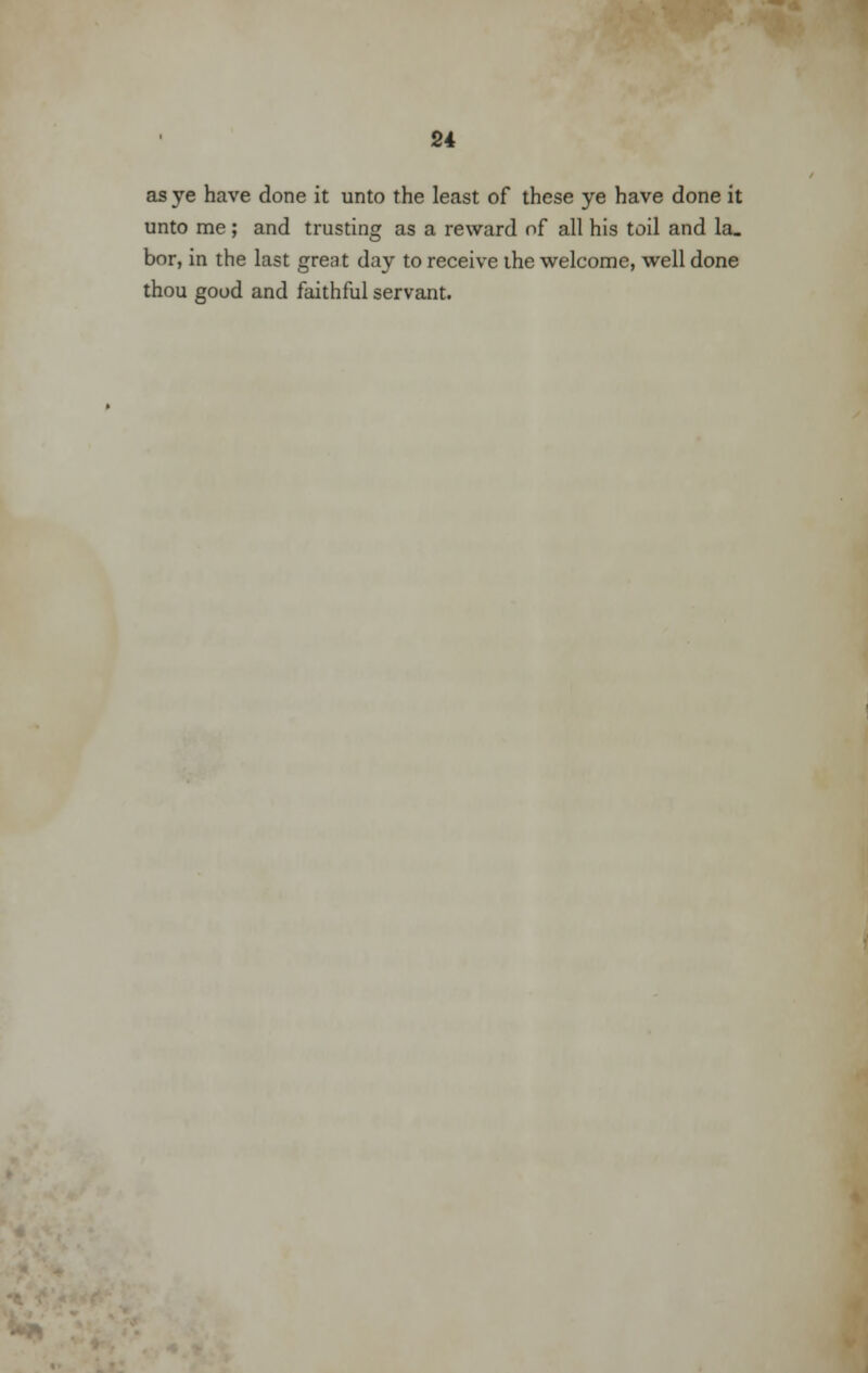 as ye have done it unto the least of these ye have done it unto me; and trusting as a reward of all his toil and la_ bor, in the last great day to receive the welcome, well done thou good and faithful servant.