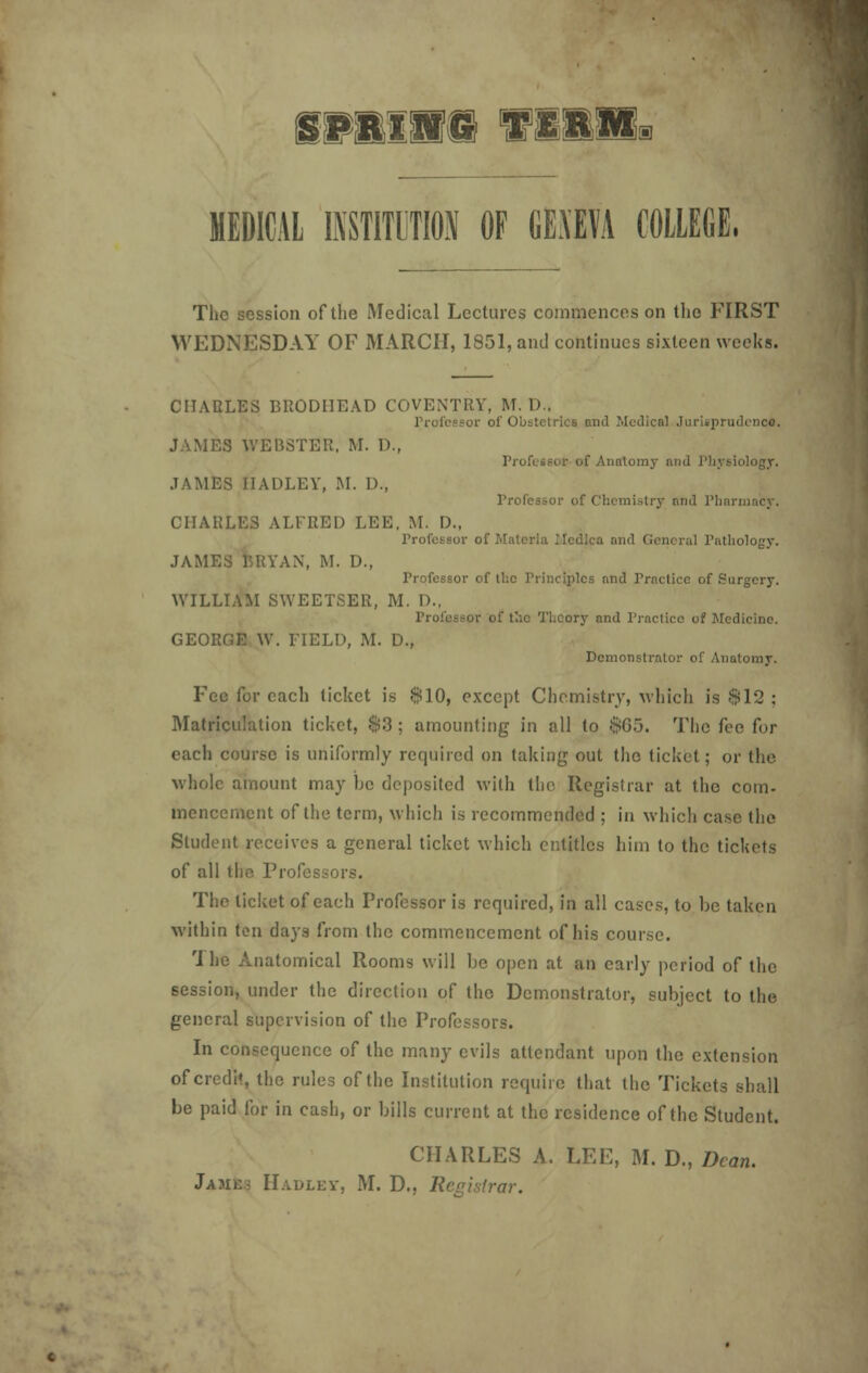 fPllHJ! TWWtW* MEDICAL INSTITUTION OF CEAEVA COLLEGE. The session of the Medical Lectures commences on the FIRST WEDNESDAY OF MARCH, 1851, and continues sixteen weeks. CHARLES BRODI1EAD COVENTRY, M. D., Professor of Obstetrics and Medical Jurisprudence:. JAMES WEB8TER. M. D., Professor of Anatomy mid Physiology. JAMES IIADLEY, M. D., Professor of Chemistry mid Phi CHARLES ALFRED LEE. M. D., Professor of Materia Medico and General Pathology. JAMES BRYAN, M. D., Professor of the Principles and Practice of Surgery. WILLIAM SWEETSER, M. D., Professor of the Theory and Practice of Medicine. GEORGE \V. FIELD, M. D., Demonstrator of Anatomy. Fee for each ticket is 810, except Chemistry, which is $12 : Matriculation ticket, $3 ; amounting in all to 805. The fee for each course is uniformly required on taking out the ticket; or the whole amount may be deposited with the Registrar at the com- inencement of the term, which is recommended ; in which case the Student receives a general ticket which entitles him to the tickets of all the Profei The ticket of each Professor is required, in all cases, to be taken within ten days from the commencement of his course. rl he Anatomical Rooms will be open at an early period of the session, under the direction of the Demonstrator, subject to the general supervision of the Professors. In consequence of the many evils attendant upon the extension of credit, the rules of the Institution require that the Tickets shall be paid for in cash, or bills current at the residence of the Student. CHARLES A. LEE, M. D., Dean. Jame< IIaulev, M. D., Registrar.
