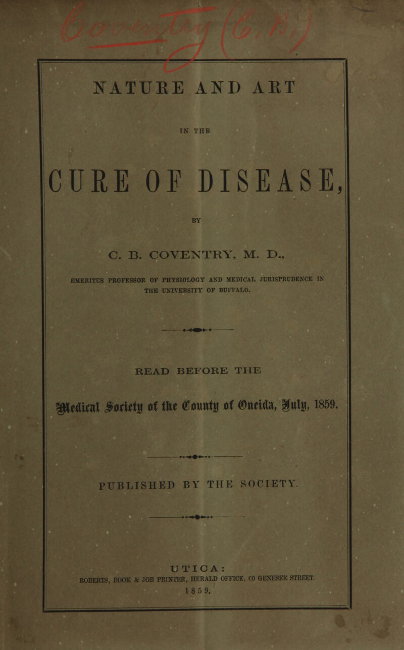 IN TUB CURE OF DISEASE, BY C. B. COVENTRY, M. D., EMERITUS PROFESSOR OF PHYSIOLOGY AND MEDICAL JURISPRUDENCE IN THE UNIVERSITY OF BUFFALO. READ BEFORE THE gitAiral 9ori*ty of tte ®*mt\j of Oudita, m% 1869. PUBLISHED BY THE SOCIETY UTIGA: ROBERTS, BOOK & JOB PRINrER, HERALD OFFICE, CO OEKESEE STREET. 18 5 9.