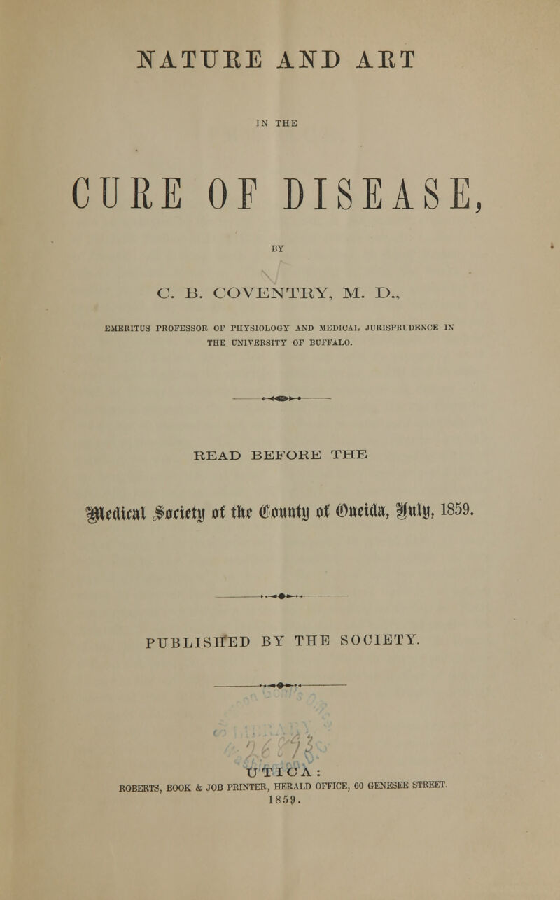 IN THE CURE OF DISEASE, C. B. COVENTRY, M. IX, EMERITUS PROFESSOR OF PHYSIOLOGY AND MEDICAL JURISPRUDENCE IN THE UNIVERSITY OF BUFFALO. READ BEFORE THE f$Uflfoit #wi*t» rt tft* (SlmttttM 0f ©wWa, fttljj, 1859. PUBLISHED BY THE SOCIETY. UTICA: ROBERTS, BOOK & JOB PRINTER, HERALD OFFICE, 60 GENESEE STREET. 1859.